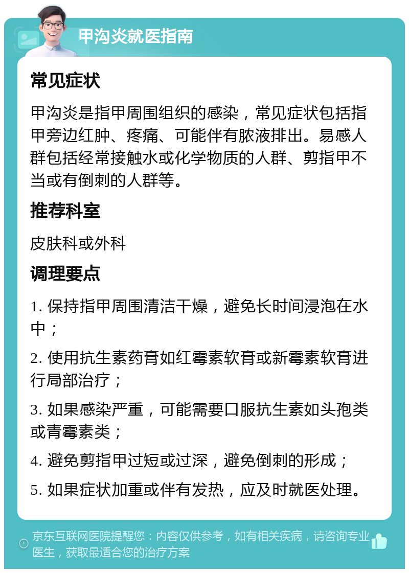 甲沟炎就医指南 常见症状 甲沟炎是指甲周围组织的感染，常见症状包括指甲旁边红肿、疼痛、可能伴有脓液排出。易感人群包括经常接触水或化学物质的人群、剪指甲不当或有倒刺的人群等。 推荐科室 皮肤科或外科 调理要点 1. 保持指甲周围清洁干燥，避免长时间浸泡在水中； 2. 使用抗生素药膏如红霉素软膏或新霉素软膏进行局部治疗； 3. 如果感染严重，可能需要口服抗生素如头孢类或青霉素类； 4. 避免剪指甲过短或过深，避免倒刺的形成； 5. 如果症状加重或伴有发热，应及时就医处理。