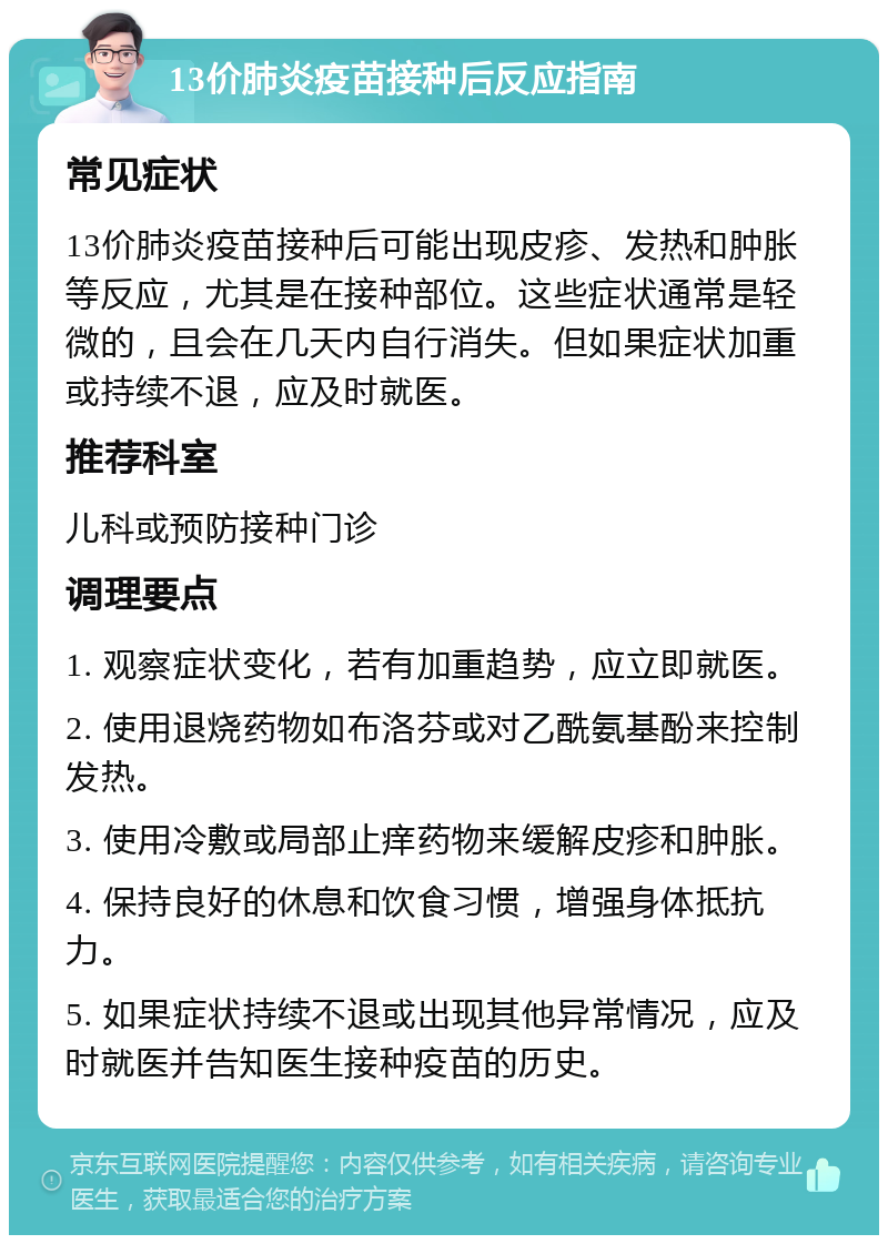 13价肺炎疫苗接种后反应指南 常见症状 13价肺炎疫苗接种后可能出现皮疹、发热和肿胀等反应，尤其是在接种部位。这些症状通常是轻微的，且会在几天内自行消失。但如果症状加重或持续不退，应及时就医。 推荐科室 儿科或预防接种门诊 调理要点 1. 观察症状变化，若有加重趋势，应立即就医。 2. 使用退烧药物如布洛芬或对乙酰氨基酚来控制发热。 3. 使用冷敷或局部止痒药物来缓解皮疹和肿胀。 4. 保持良好的休息和饮食习惯，增强身体抵抗力。 5. 如果症状持续不退或出现其他异常情况，应及时就医并告知医生接种疫苗的历史。