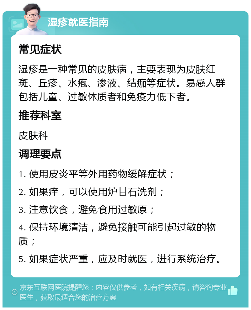 湿疹就医指南 常见症状 湿疹是一种常见的皮肤病，主要表现为皮肤红斑、丘疹、水疱、渗液、结痂等症状。易感人群包括儿童、过敏体质者和免疫力低下者。 推荐科室 皮肤科 调理要点 1. 使用皮炎平等外用药物缓解症状； 2. 如果痒，可以使用炉甘石洗剂； 3. 注意饮食，避免食用过敏原； 4. 保持环境清洁，避免接触可能引起过敏的物质； 5. 如果症状严重，应及时就医，进行系统治疗。