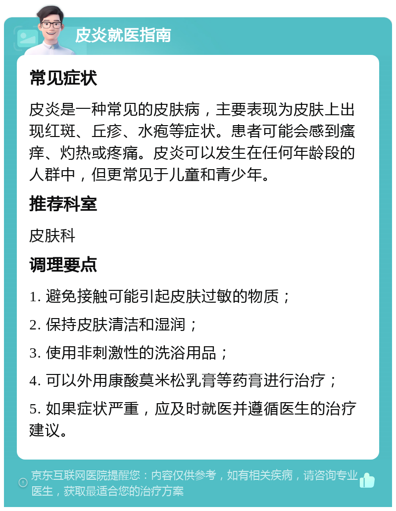 皮炎就医指南 常见症状 皮炎是一种常见的皮肤病，主要表现为皮肤上出现红斑、丘疹、水疱等症状。患者可能会感到瘙痒、灼热或疼痛。皮炎可以发生在任何年龄段的人群中，但更常见于儿童和青少年。 推荐科室 皮肤科 调理要点 1. 避免接触可能引起皮肤过敏的物质； 2. 保持皮肤清洁和湿润； 3. 使用非刺激性的洗浴用品； 4. 可以外用康酸莫米松乳膏等药膏进行治疗； 5. 如果症状严重，应及时就医并遵循医生的治疗建议。