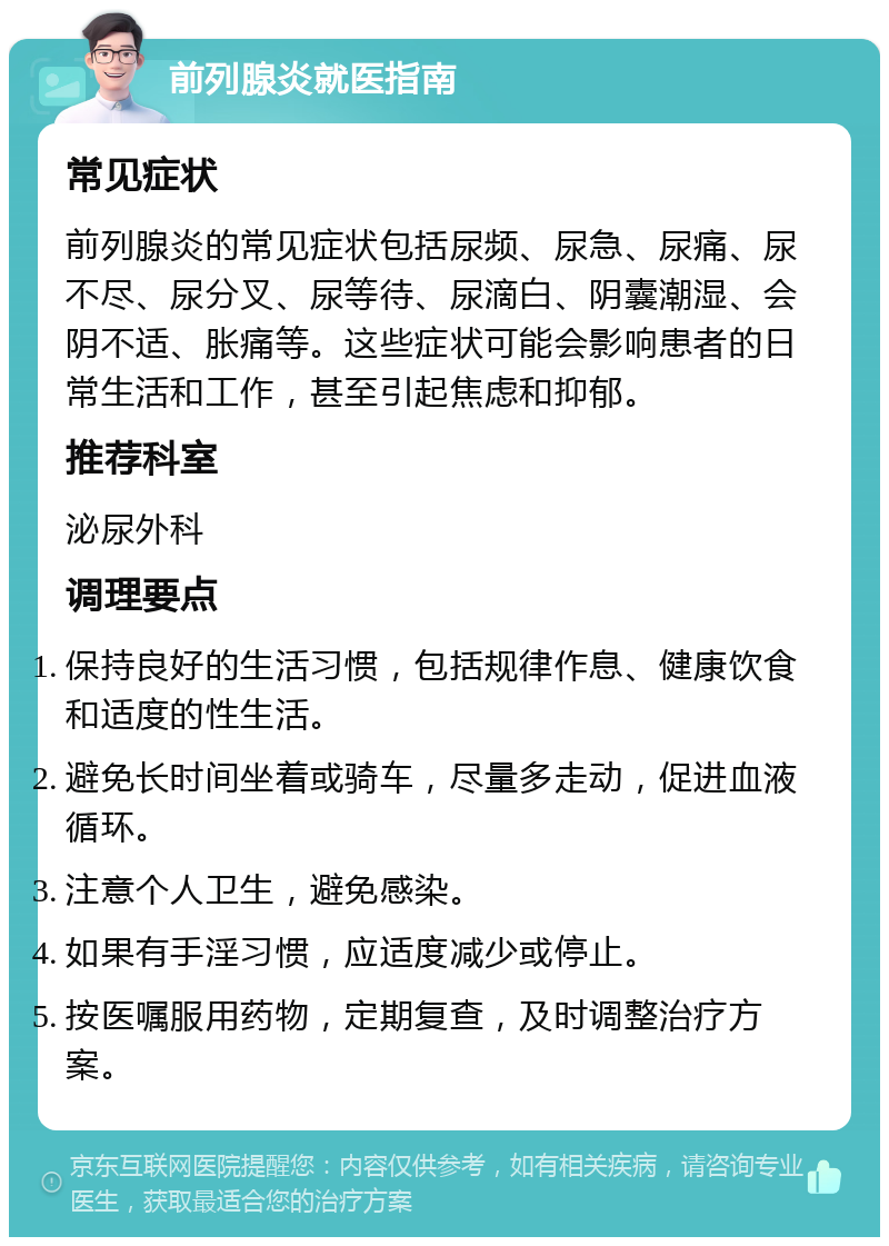 前列腺炎就医指南 常见症状 前列腺炎的常见症状包括尿频、尿急、尿痛、尿不尽、尿分叉、尿等待、尿滴白、阴囊潮湿、会阴不适、胀痛等。这些症状可能会影响患者的日常生活和工作，甚至引起焦虑和抑郁。 推荐科室 泌尿外科 调理要点 保持良好的生活习惯，包括规律作息、健康饮食和适度的性生活。 避免长时间坐着或骑车，尽量多走动，促进血液循环。 注意个人卫生，避免感染。 如果有手淫习惯，应适度减少或停止。 按医嘱服用药物，定期复查，及时调整治疗方案。