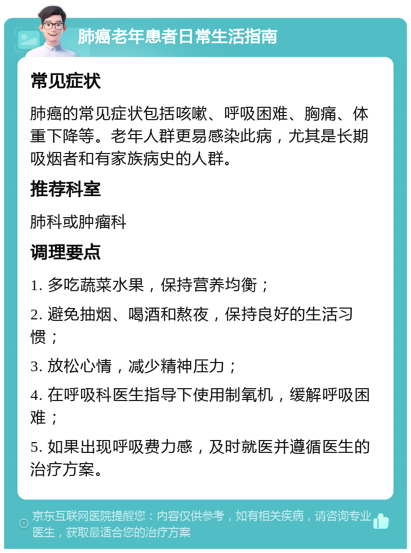 肺癌老年患者日常生活指南 常见症状 肺癌的常见症状包括咳嗽、呼吸困难、胸痛、体重下降等。老年人群更易感染此病，尤其是长期吸烟者和有家族病史的人群。 推荐科室 肺科或肿瘤科 调理要点 1. 多吃蔬菜水果，保持营养均衡； 2. 避免抽烟、喝酒和熬夜，保持良好的生活习惯； 3. 放松心情，减少精神压力； 4. 在呼吸科医生指导下使用制氧机，缓解呼吸困难； 5. 如果出现呼吸费力感，及时就医并遵循医生的治疗方案。