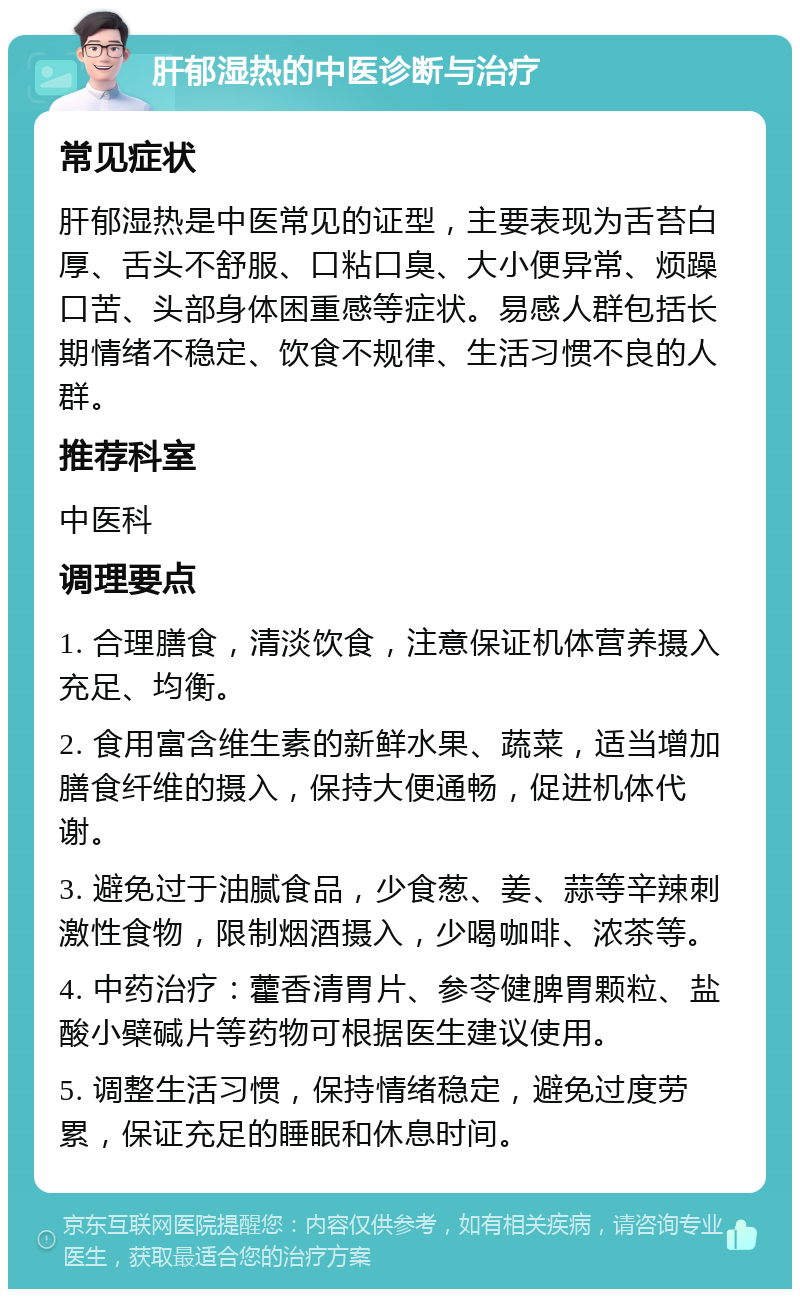 肝郁湿热的中医诊断与治疗 常见症状 肝郁湿热是中医常见的证型，主要表现为舌苔白厚、舌头不舒服、口粘口臭、大小便异常、烦躁口苦、头部身体困重感等症状。易感人群包括长期情绪不稳定、饮食不规律、生活习惯不良的人群。 推荐科室 中医科 调理要点 1. 合理膳食，清淡饮食，注意保证机体营养摄入充足、均衡。 2. 食用富含维生素的新鲜水果、蔬菜，适当增加膳食纤维的摄入，保持大便通畅，促进机体代谢。 3. 避免过于油腻食品，少食葱、姜、蒜等辛辣刺激性食物，限制烟酒摄入，少喝咖啡、浓茶等。 4. 中药治疗：藿香清胃片、参苓健脾胃颗粒、盐酸小檗碱片等药物可根据医生建议使用。 5. 调整生活习惯，保持情绪稳定，避免过度劳累，保证充足的睡眠和休息时间。