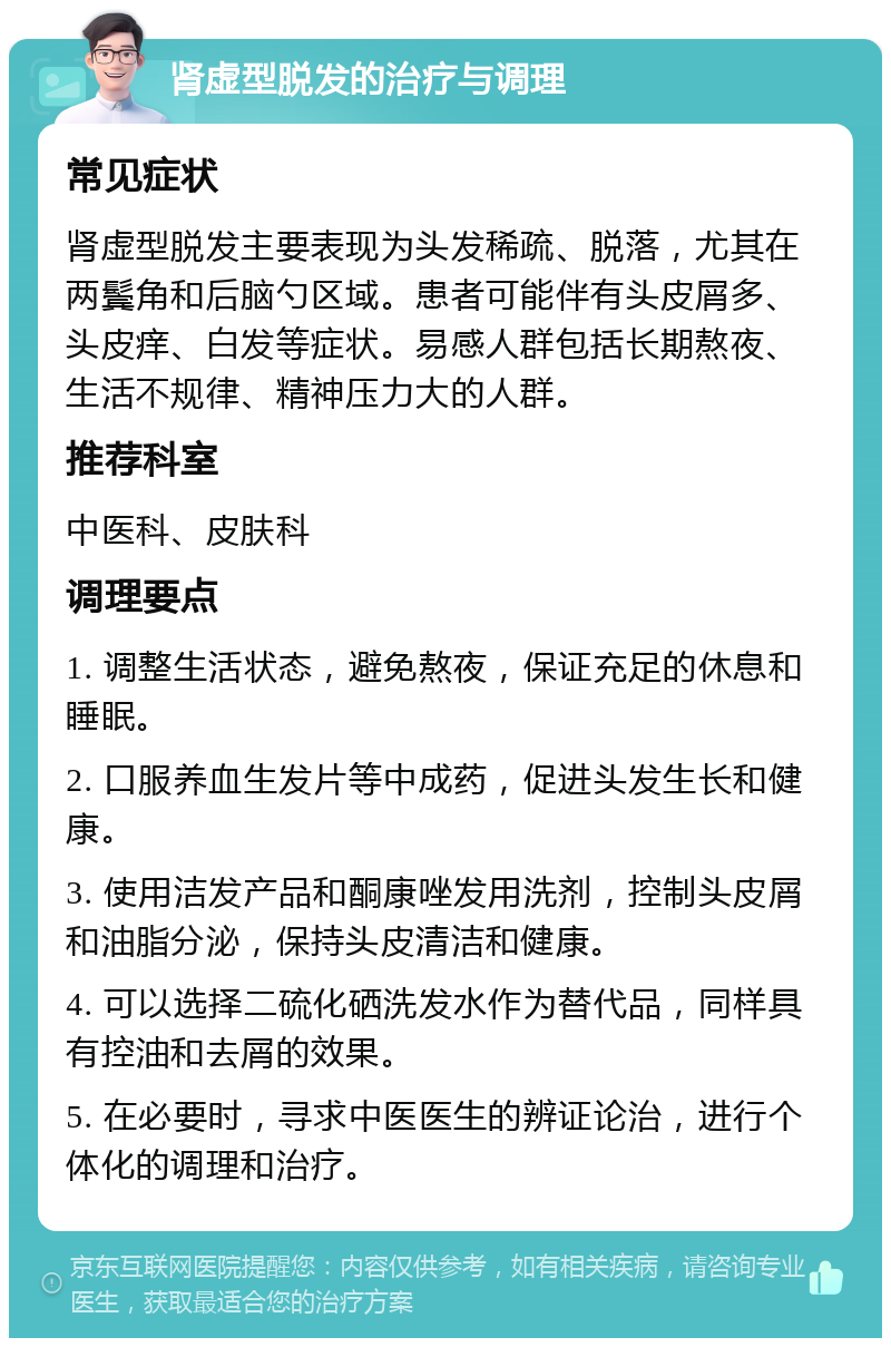 肾虚型脱发的治疗与调理 常见症状 肾虚型脱发主要表现为头发稀疏、脱落，尤其在两鬓角和后脑勺区域。患者可能伴有头皮屑多、头皮痒、白发等症状。易感人群包括长期熬夜、生活不规律、精神压力大的人群。 推荐科室 中医科、皮肤科 调理要点 1. 调整生活状态，避免熬夜，保证充足的休息和睡眠。 2. 口服养血生发片等中成药，促进头发生长和健康。 3. 使用洁发产品和酮康唑发用洗剂，控制头皮屑和油脂分泌，保持头皮清洁和健康。 4. 可以选择二硫化硒洗发水作为替代品，同样具有控油和去屑的效果。 5. 在必要时，寻求中医医生的辨证论治，进行个体化的调理和治疗。