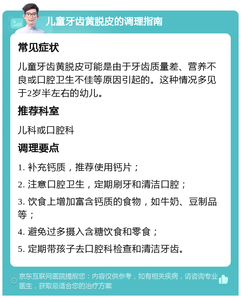 儿童牙齿黄脱皮的调理指南 常见症状 儿童牙齿黄脱皮可能是由于牙齿质量差、营养不良或口腔卫生不佳等原因引起的。这种情况多见于2岁半左右的幼儿。 推荐科室 儿科或口腔科 调理要点 1. 补充钙质，推荐使用钙片； 2. 注意口腔卫生，定期刷牙和清洁口腔； 3. 饮食上增加富含钙质的食物，如牛奶、豆制品等； 4. 避免过多摄入含糖饮食和零食； 5. 定期带孩子去口腔科检查和清洁牙齿。