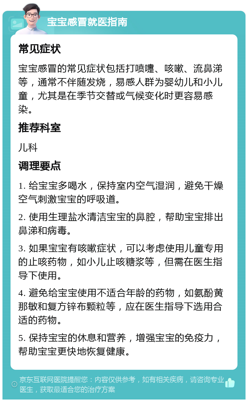 宝宝感冒就医指南 常见症状 宝宝感冒的常见症状包括打喷嚏、咳嗽、流鼻涕等，通常不伴随发烧，易感人群为婴幼儿和小儿童，尤其是在季节交替或气候变化时更容易感染。 推荐科室 儿科 调理要点 1. 给宝宝多喝水，保持室内空气湿润，避免干燥空气刺激宝宝的呼吸道。 2. 使用生理盐水清洁宝宝的鼻腔，帮助宝宝排出鼻涕和病毒。 3. 如果宝宝有咳嗽症状，可以考虑使用儿童专用的止咳药物，如小儿止咳糖浆等，但需在医生指导下使用。 4. 避免给宝宝使用不适合年龄的药物，如氨酚黄那敏和复方锌布颗粒等，应在医生指导下选用合适的药物。 5. 保持宝宝的休息和营养，增强宝宝的免疫力，帮助宝宝更快地恢复健康。