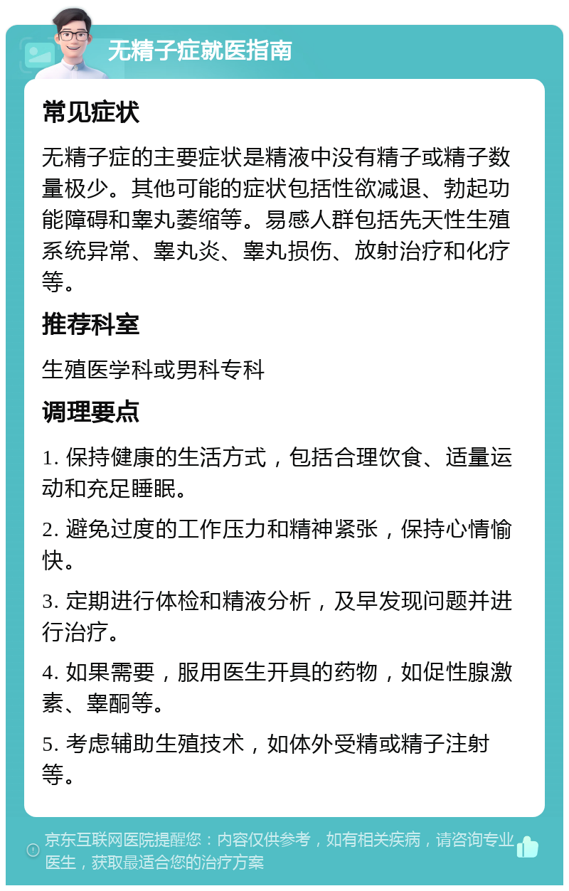 无精子症就医指南 常见症状 无精子症的主要症状是精液中没有精子或精子数量极少。其他可能的症状包括性欲减退、勃起功能障碍和睾丸萎缩等。易感人群包括先天性生殖系统异常、睾丸炎、睾丸损伤、放射治疗和化疗等。 推荐科室 生殖医学科或男科专科 调理要点 1. 保持健康的生活方式，包括合理饮食、适量运动和充足睡眠。 2. 避免过度的工作压力和精神紧张，保持心情愉快。 3. 定期进行体检和精液分析，及早发现问题并进行治疗。 4. 如果需要，服用医生开具的药物，如促性腺激素、睾酮等。 5. 考虑辅助生殖技术，如体外受精或精子注射等。