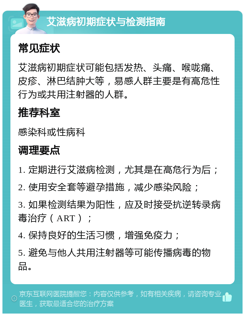 艾滋病初期症状与检测指南 常见症状 艾滋病初期症状可能包括发热、头痛、喉咙痛、皮疹、淋巴结肿大等，易感人群主要是有高危性行为或共用注射器的人群。 推荐科室 感染科或性病科 调理要点 1. 定期进行艾滋病检测，尤其是在高危行为后； 2. 使用安全套等避孕措施，减少感染风险； 3. 如果检测结果为阳性，应及时接受抗逆转录病毒治疗（ART）； 4. 保持良好的生活习惯，增强免疫力； 5. 避免与他人共用注射器等可能传播病毒的物品。