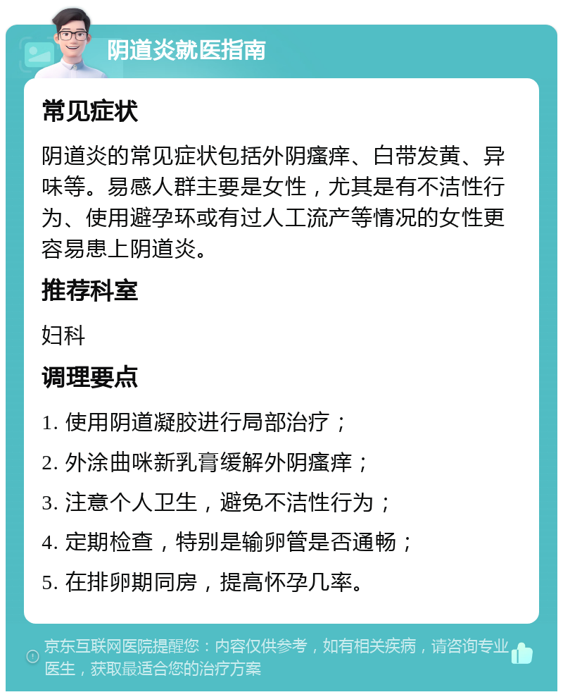 阴道炎就医指南 常见症状 阴道炎的常见症状包括外阴瘙痒、白带发黄、异味等。易感人群主要是女性，尤其是有不洁性行为、使用避孕环或有过人工流产等情况的女性更容易患上阴道炎。 推荐科室 妇科 调理要点 1. 使用阴道凝胶进行局部治疗； 2. 外涂曲咪新乳膏缓解外阴瘙痒； 3. 注意个人卫生，避免不洁性行为； 4. 定期检查，特别是输卵管是否通畅； 5. 在排卵期同房，提高怀孕几率。