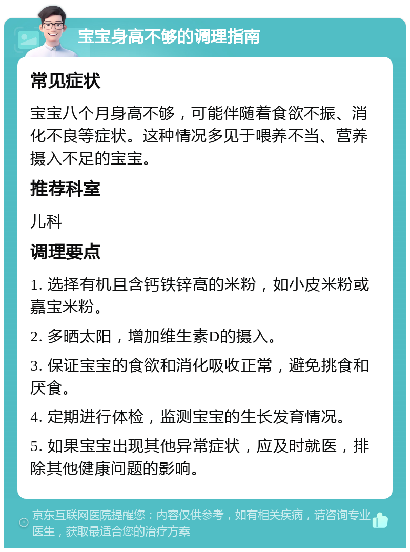 宝宝身高不够的调理指南 常见症状 宝宝八个月身高不够，可能伴随着食欲不振、消化不良等症状。这种情况多见于喂养不当、营养摄入不足的宝宝。 推荐科室 儿科 调理要点 1. 选择有机且含钙铁锌高的米粉，如小皮米粉或嘉宝米粉。 2. 多晒太阳，增加维生素D的摄入。 3. 保证宝宝的食欲和消化吸收正常，避免挑食和厌食。 4. 定期进行体检，监测宝宝的生长发育情况。 5. 如果宝宝出现其他异常症状，应及时就医，排除其他健康问题的影响。