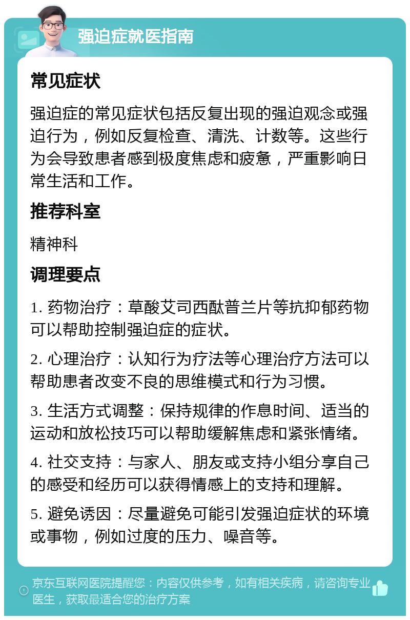 强迫症就医指南 常见症状 强迫症的常见症状包括反复出现的强迫观念或强迫行为，例如反复检查、清洗、计数等。这些行为会导致患者感到极度焦虑和疲惫，严重影响日常生活和工作。 推荐科室 精神科 调理要点 1. 药物治疗：草酸艾司西酞普兰片等抗抑郁药物可以帮助控制强迫症的症状。 2. 心理治疗：认知行为疗法等心理治疗方法可以帮助患者改变不良的思维模式和行为习惯。 3. 生活方式调整：保持规律的作息时间、适当的运动和放松技巧可以帮助缓解焦虑和紧张情绪。 4. 社交支持：与家人、朋友或支持小组分享自己的感受和经历可以获得情感上的支持和理解。 5. 避免诱因：尽量避免可能引发强迫症状的环境或事物，例如过度的压力、噪音等。