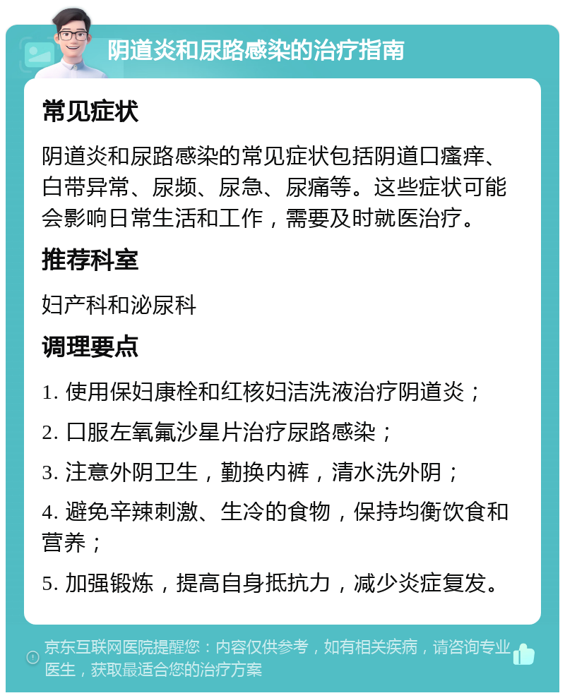 阴道炎和尿路感染的治疗指南 常见症状 阴道炎和尿路感染的常见症状包括阴道口瘙痒、白带异常、尿频、尿急、尿痛等。这些症状可能会影响日常生活和工作，需要及时就医治疗。 推荐科室 妇产科和泌尿科 调理要点 1. 使用保妇康栓和红核妇洁洗液治疗阴道炎； 2. 口服左氧氟沙星片治疗尿路感染； 3. 注意外阴卫生，勤换内裤，清水洗外阴； 4. 避免辛辣刺激、生冷的食物，保持均衡饮食和营养； 5. 加强锻炼，提高自身抵抗力，减少炎症复发。