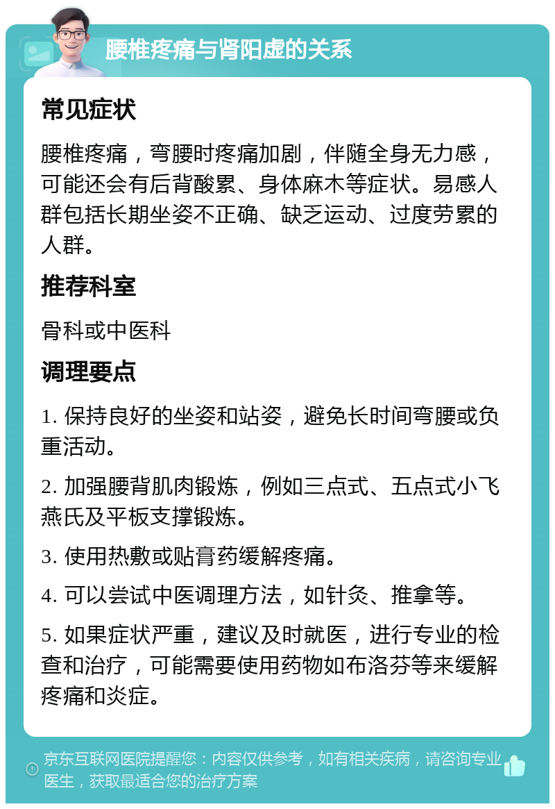 腰椎疼痛与肾阳虚的关系 常见症状 腰椎疼痛，弯腰时疼痛加剧，伴随全身无力感，可能还会有后背酸累、身体麻木等症状。易感人群包括长期坐姿不正确、缺乏运动、过度劳累的人群。 推荐科室 骨科或中医科 调理要点 1. 保持良好的坐姿和站姿，避免长时间弯腰或负重活动。 2. 加强腰背肌肉锻炼，例如三点式、五点式小飞燕氏及平板支撑锻炼。 3. 使用热敷或贴膏药缓解疼痛。 4. 可以尝试中医调理方法，如针灸、推拿等。 5. 如果症状严重，建议及时就医，进行专业的检查和治疗，可能需要使用药物如布洛芬等来缓解疼痛和炎症。