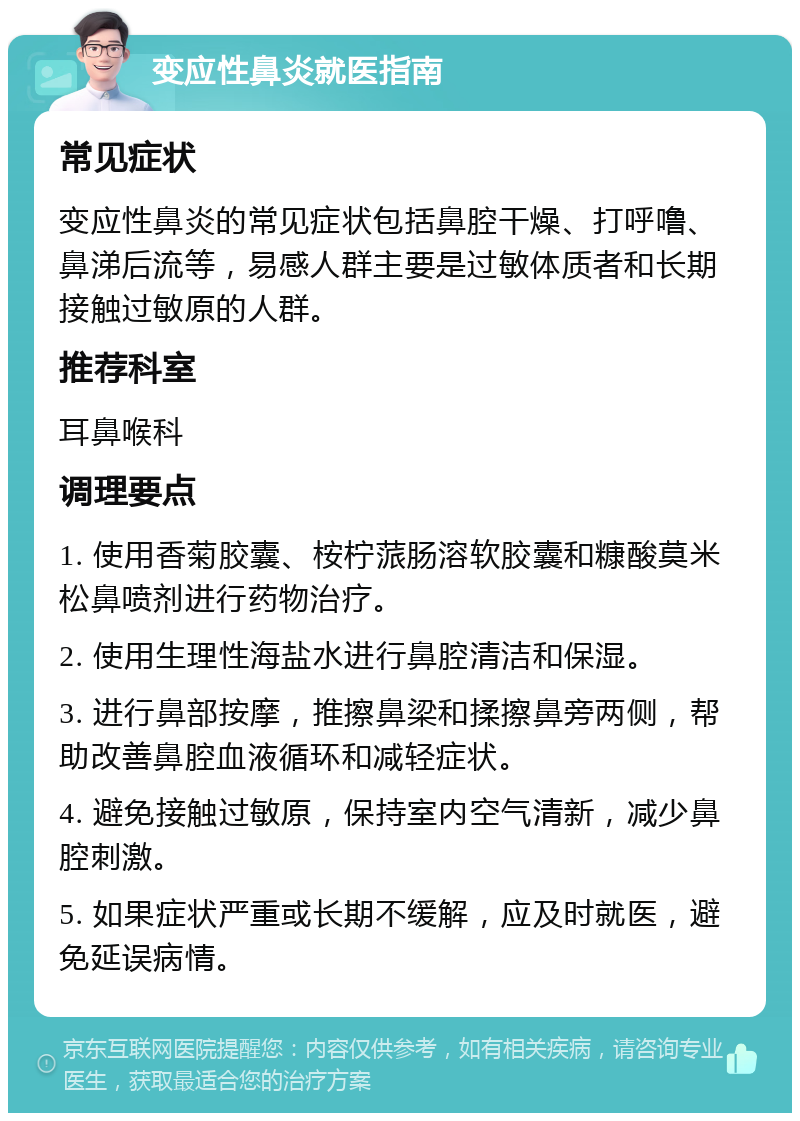 变应性鼻炎就医指南 常见症状 变应性鼻炎的常见症状包括鼻腔干燥、打呼噜、鼻涕后流等，易感人群主要是过敏体质者和长期接触过敏原的人群。 推荐科室 耳鼻喉科 调理要点 1. 使用香菊胶囊、桉柠蒎肠溶软胶囊和糠酸莫米松鼻喷剂进行药物治疗。 2. 使用生理性海盐水进行鼻腔清洁和保湿。 3. 进行鼻部按摩，推擦鼻梁和揉擦鼻旁两侧，帮助改善鼻腔血液循环和减轻症状。 4. 避免接触过敏原，保持室内空气清新，减少鼻腔刺激。 5. 如果症状严重或长期不缓解，应及时就医，避免延误病情。