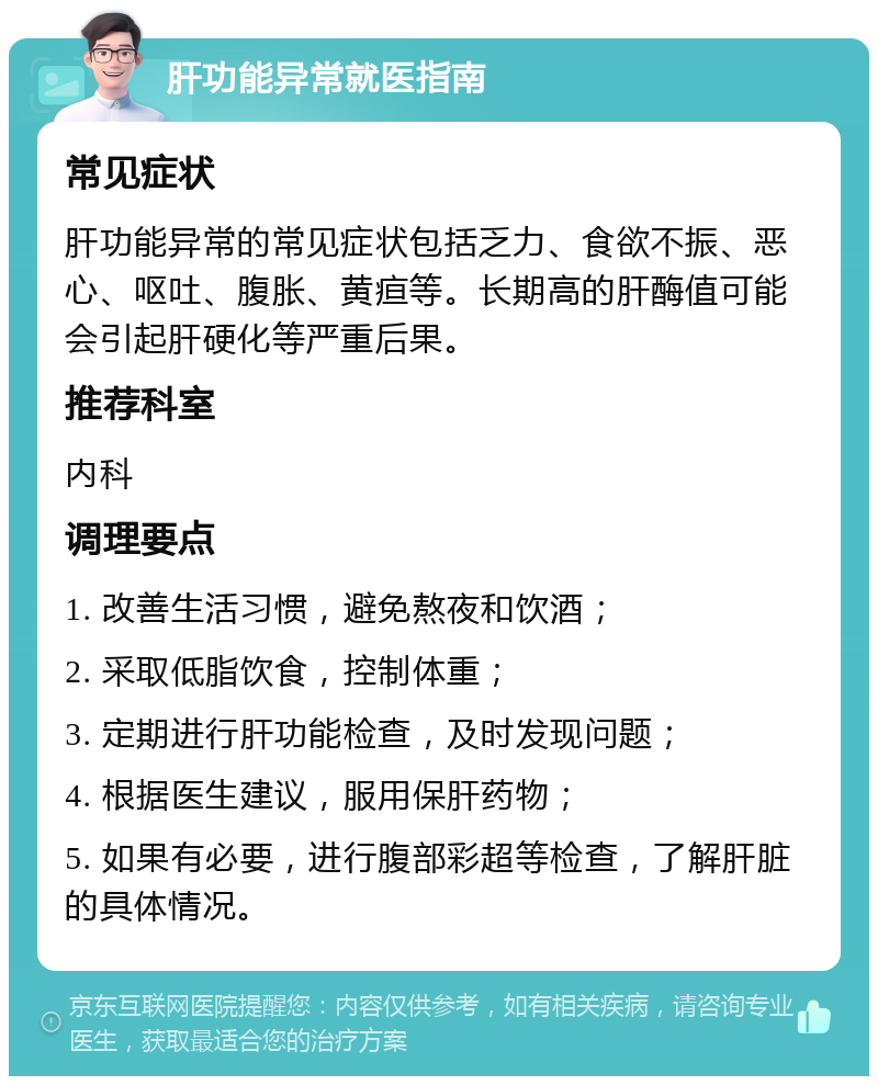 肝功能异常就医指南 常见症状 肝功能异常的常见症状包括乏力、食欲不振、恶心、呕吐、腹胀、黄疸等。长期高的肝酶值可能会引起肝硬化等严重后果。 推荐科室 内科 调理要点 1. 改善生活习惯，避免熬夜和饮酒； 2. 采取低脂饮食，控制体重； 3. 定期进行肝功能检查，及时发现问题； 4. 根据医生建议，服用保肝药物； 5. 如果有必要，进行腹部彩超等检查，了解肝脏的具体情况。