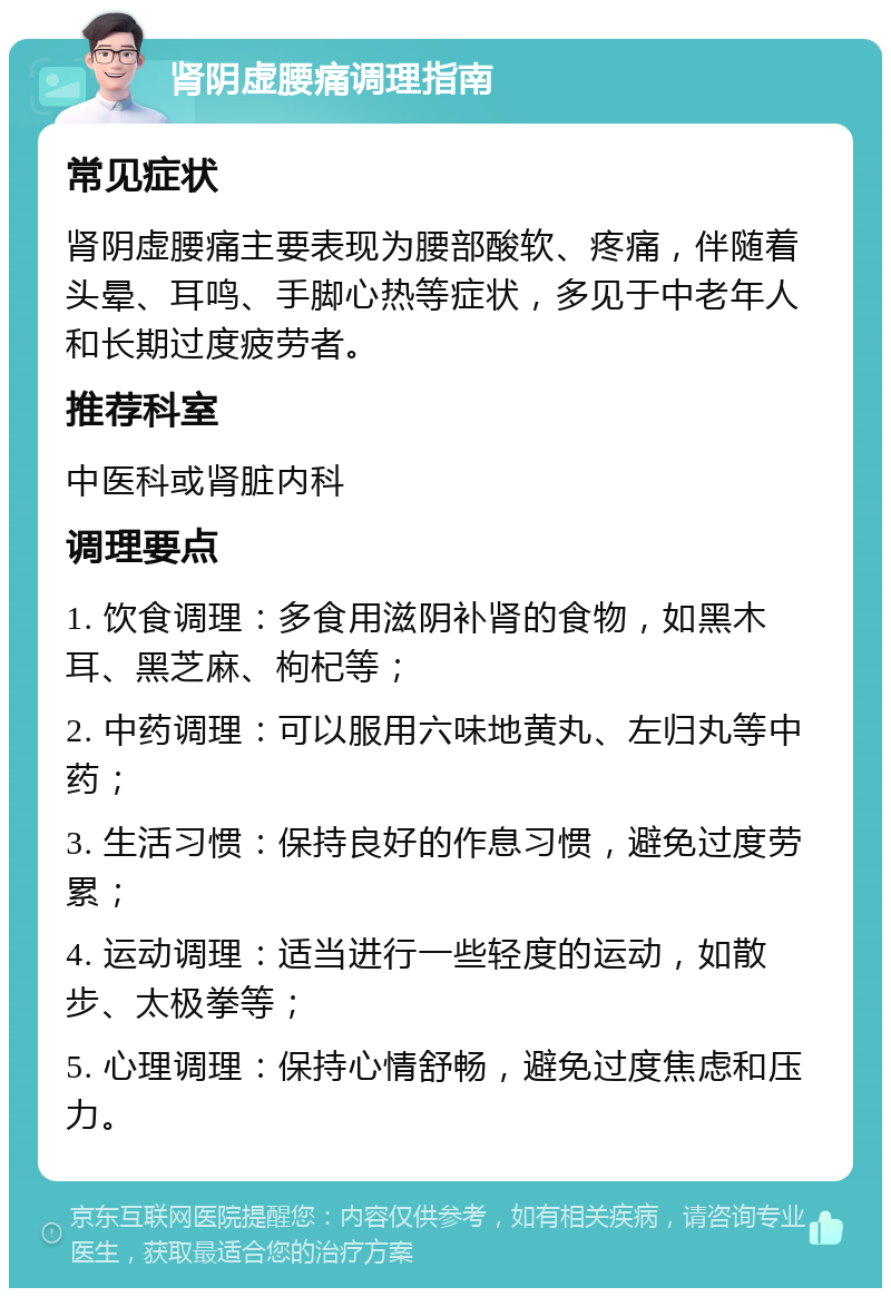 肾阴虚腰痛调理指南 常见症状 肾阴虚腰痛主要表现为腰部酸软、疼痛，伴随着头晕、耳鸣、手脚心热等症状，多见于中老年人和长期过度疲劳者。 推荐科室 中医科或肾脏内科 调理要点 1. 饮食调理：多食用滋阴补肾的食物，如黑木耳、黑芝麻、枸杞等； 2. 中药调理：可以服用六味地黄丸、左归丸等中药； 3. 生活习惯：保持良好的作息习惯，避免过度劳累； 4. 运动调理：适当进行一些轻度的运动，如散步、太极拳等； 5. 心理调理：保持心情舒畅，避免过度焦虑和压力。