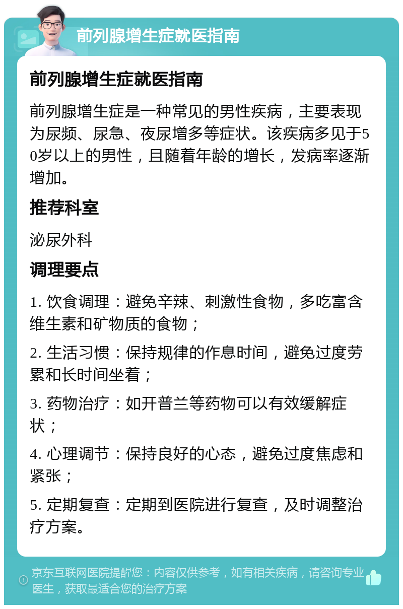 前列腺增生症就医指南 前列腺增生症就医指南 前列腺增生症是一种常见的男性疾病，主要表现为尿频、尿急、夜尿增多等症状。该疾病多见于50岁以上的男性，且随着年龄的增长，发病率逐渐增加。 推荐科室 泌尿外科 调理要点 1. 饮食调理：避免辛辣、刺激性食物，多吃富含维生素和矿物质的食物； 2. 生活习惯：保持规律的作息时间，避免过度劳累和长时间坐着； 3. 药物治疗：如开普兰等药物可以有效缓解症状； 4. 心理调节：保持良好的心态，避免过度焦虑和紧张； 5. 定期复查：定期到医院进行复查，及时调整治疗方案。