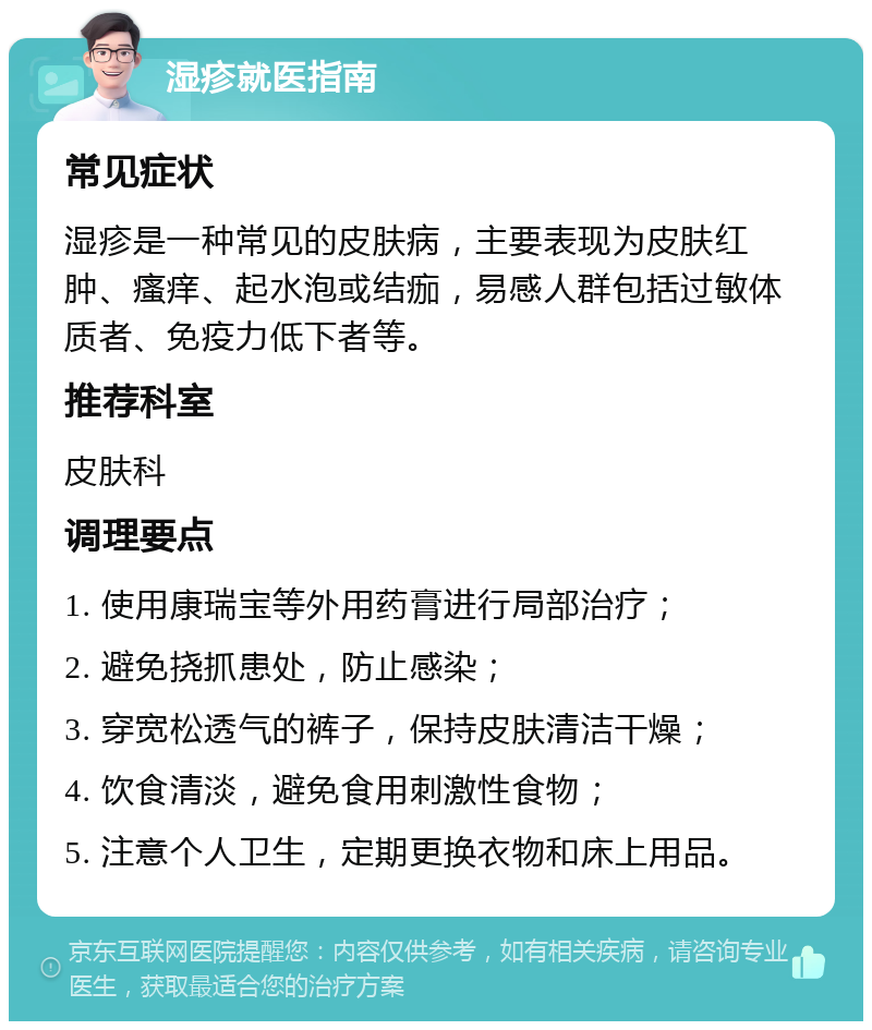 湿疹就医指南 常见症状 湿疹是一种常见的皮肤病，主要表现为皮肤红肿、瘙痒、起水泡或结痂，易感人群包括过敏体质者、免疫力低下者等。 推荐科室 皮肤科 调理要点 1. 使用康瑞宝等外用药膏进行局部治疗； 2. 避免挠抓患处，防止感染； 3. 穿宽松透气的裤子，保持皮肤清洁干燥； 4. 饮食清淡，避免食用刺激性食物； 5. 注意个人卫生，定期更换衣物和床上用品。