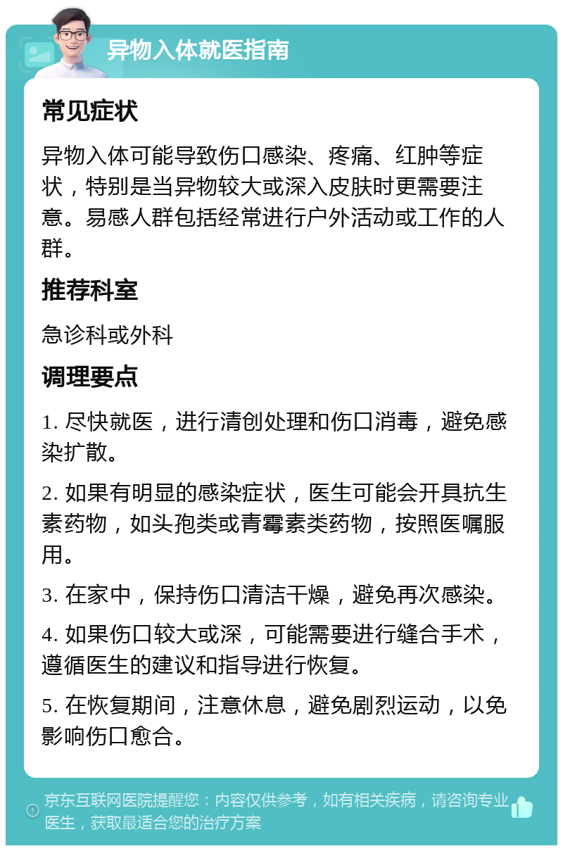 异物入体就医指南 常见症状 异物入体可能导致伤口感染、疼痛、红肿等症状，特别是当异物较大或深入皮肤时更需要注意。易感人群包括经常进行户外活动或工作的人群。 推荐科室 急诊科或外科 调理要点 1. 尽快就医，进行清创处理和伤口消毒，避免感染扩散。 2. 如果有明显的感染症状，医生可能会开具抗生素药物，如头孢类或青霉素类药物，按照医嘱服用。 3. 在家中，保持伤口清洁干燥，避免再次感染。 4. 如果伤口较大或深，可能需要进行缝合手术，遵循医生的建议和指导进行恢复。 5. 在恢复期间，注意休息，避免剧烈运动，以免影响伤口愈合。