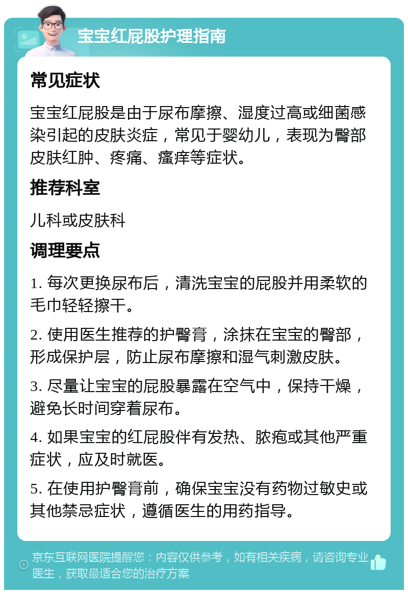 宝宝红屁股护理指南 常见症状 宝宝红屁股是由于尿布摩擦、湿度过高或细菌感染引起的皮肤炎症，常见于婴幼儿，表现为臀部皮肤红肿、疼痛、瘙痒等症状。 推荐科室 儿科或皮肤科 调理要点 1. 每次更换尿布后，清洗宝宝的屁股并用柔软的毛巾轻轻擦干。 2. 使用医生推荐的护臀膏，涂抹在宝宝的臀部，形成保护层，防止尿布摩擦和湿气刺激皮肤。 3. 尽量让宝宝的屁股暴露在空气中，保持干燥，避免长时间穿着尿布。 4. 如果宝宝的红屁股伴有发热、脓疱或其他严重症状，应及时就医。 5. 在使用护臀膏前，确保宝宝没有药物过敏史或其他禁忌症状，遵循医生的用药指导。