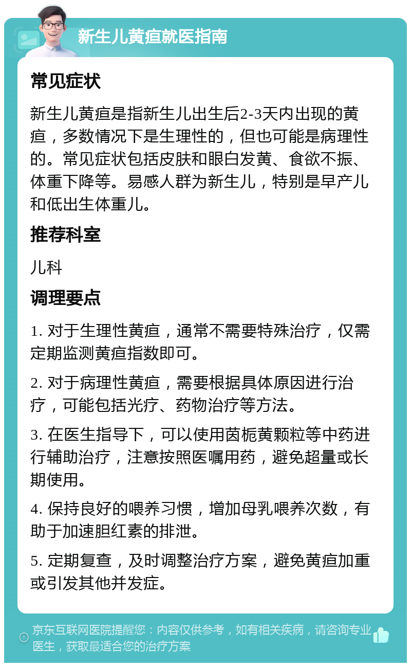 新生儿黄疸就医指南 常见症状 新生儿黄疸是指新生儿出生后2-3天内出现的黄疸，多数情况下是生理性的，但也可能是病理性的。常见症状包括皮肤和眼白发黄、食欲不振、体重下降等。易感人群为新生儿，特别是早产儿和低出生体重儿。 推荐科室 儿科 调理要点 1. 对于生理性黄疸，通常不需要特殊治疗，仅需定期监测黄疸指数即可。 2. 对于病理性黄疸，需要根据具体原因进行治疗，可能包括光疗、药物治疗等方法。 3. 在医生指导下，可以使用茵栀黄颗粒等中药进行辅助治疗，注意按照医嘱用药，避免超量或长期使用。 4. 保持良好的喂养习惯，增加母乳喂养次数，有助于加速胆红素的排泄。 5. 定期复查，及时调整治疗方案，避免黄疸加重或引发其他并发症。