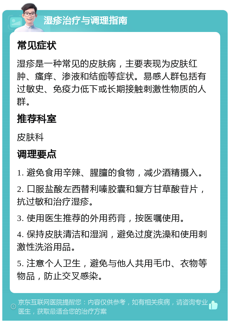 湿疹治疗与调理指南 常见症状 湿疹是一种常见的皮肤病，主要表现为皮肤红肿、瘙痒、渗液和结痂等症状。易感人群包括有过敏史、免疫力低下或长期接触刺激性物质的人群。 推荐科室 皮肤科 调理要点 1. 避免食用辛辣、腥膻的食物，减少酒精摄入。 2. 口服盐酸左西替利嗪胶囊和复方甘草酸苷片，抗过敏和治疗湿疹。 3. 使用医生推荐的外用药膏，按医嘱使用。 4. 保持皮肤清洁和湿润，避免过度洗澡和使用刺激性洗浴用品。 5. 注意个人卫生，避免与他人共用毛巾、衣物等物品，防止交叉感染。