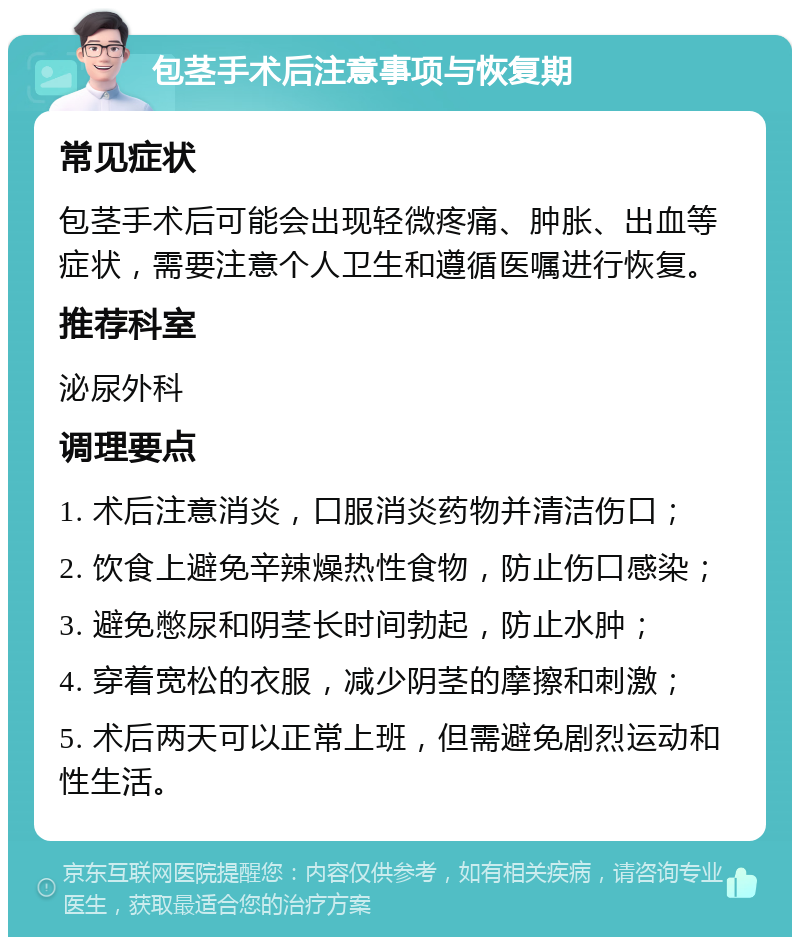 包茎手术后注意事项与恢复期 常见症状 包茎手术后可能会出现轻微疼痛、肿胀、出血等症状，需要注意个人卫生和遵循医嘱进行恢复。 推荐科室 泌尿外科 调理要点 1. 术后注意消炎，口服消炎药物并清洁伤口； 2. 饮食上避免辛辣燥热性食物，防止伤口感染； 3. 避免憋尿和阴茎长时间勃起，防止水肿； 4. 穿着宽松的衣服，减少阴茎的摩擦和刺激； 5. 术后两天可以正常上班，但需避免剧烈运动和性生活。