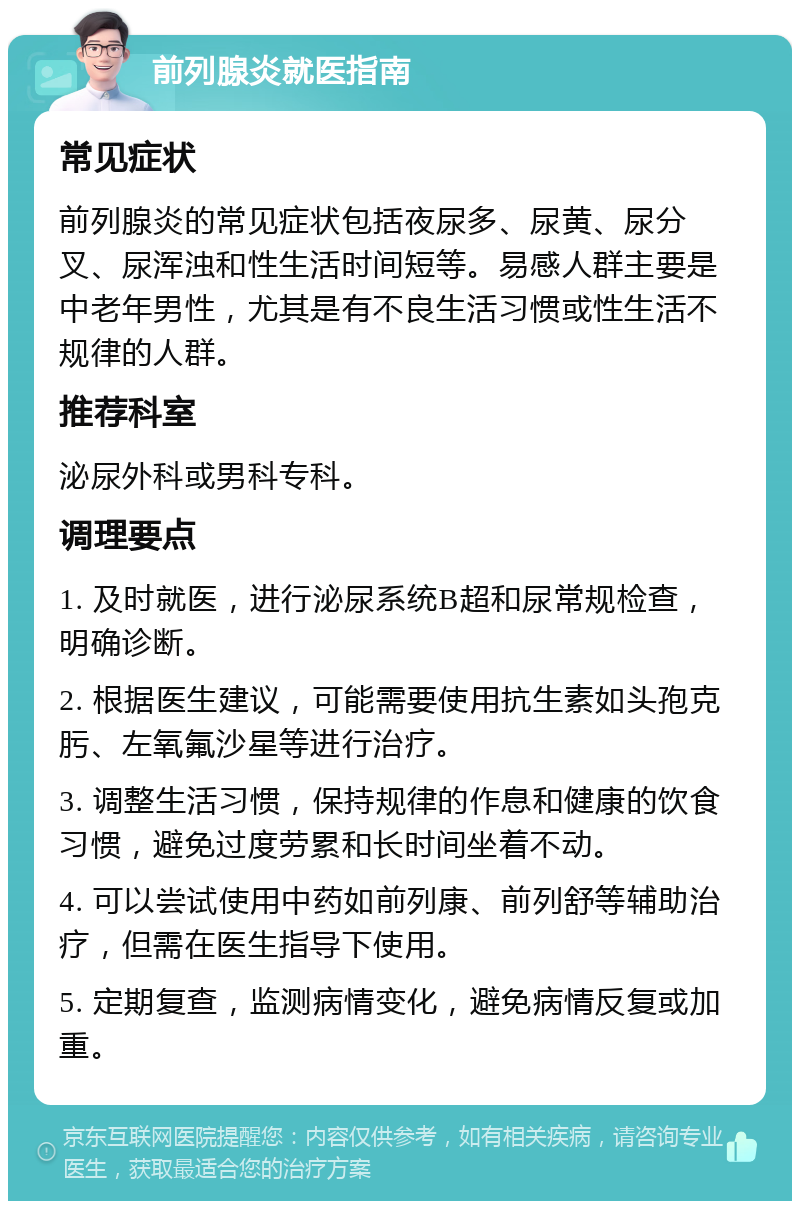 前列腺炎就医指南 常见症状 前列腺炎的常见症状包括夜尿多、尿黄、尿分叉、尿浑浊和性生活时间短等。易感人群主要是中老年男性，尤其是有不良生活习惯或性生活不规律的人群。 推荐科室 泌尿外科或男科专科。 调理要点 1. 及时就医，进行泌尿系统B超和尿常规检查，明确诊断。 2. 根据医生建议，可能需要使用抗生素如头孢克肟、左氧氟沙星等进行治疗。 3. 调整生活习惯，保持规律的作息和健康的饮食习惯，避免过度劳累和长时间坐着不动。 4. 可以尝试使用中药如前列康、前列舒等辅助治疗，但需在医生指导下使用。 5. 定期复查，监测病情变化，避免病情反复或加重。