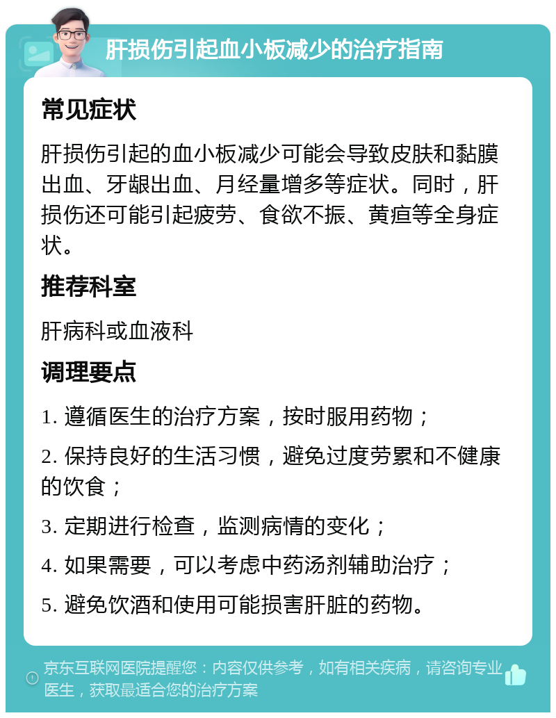 肝损伤引起血小板减少的治疗指南 常见症状 肝损伤引起的血小板减少可能会导致皮肤和黏膜出血、牙龈出血、月经量增多等症状。同时，肝损伤还可能引起疲劳、食欲不振、黄疸等全身症状。 推荐科室 肝病科或血液科 调理要点 1. 遵循医生的治疗方案，按时服用药物； 2. 保持良好的生活习惯，避免过度劳累和不健康的饮食； 3. 定期进行检查，监测病情的变化； 4. 如果需要，可以考虑中药汤剂辅助治疗； 5. 避免饮酒和使用可能损害肝脏的药物。