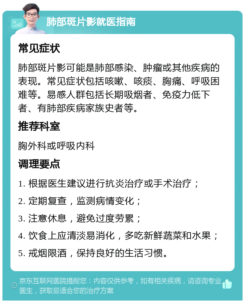 肺部斑片影就医指南 常见症状 肺部斑片影可能是肺部感染、肿瘤或其他疾病的表现。常见症状包括咳嗽、咳痰、胸痛、呼吸困难等。易感人群包括长期吸烟者、免疫力低下者、有肺部疾病家族史者等。 推荐科室 胸外科或呼吸内科 调理要点 1. 根据医生建议进行抗炎治疗或手术治疗； 2. 定期复查，监测病情变化； 3. 注意休息，避免过度劳累； 4. 饮食上应清淡易消化，多吃新鲜蔬菜和水果； 5. 戒烟限酒，保持良好的生活习惯。