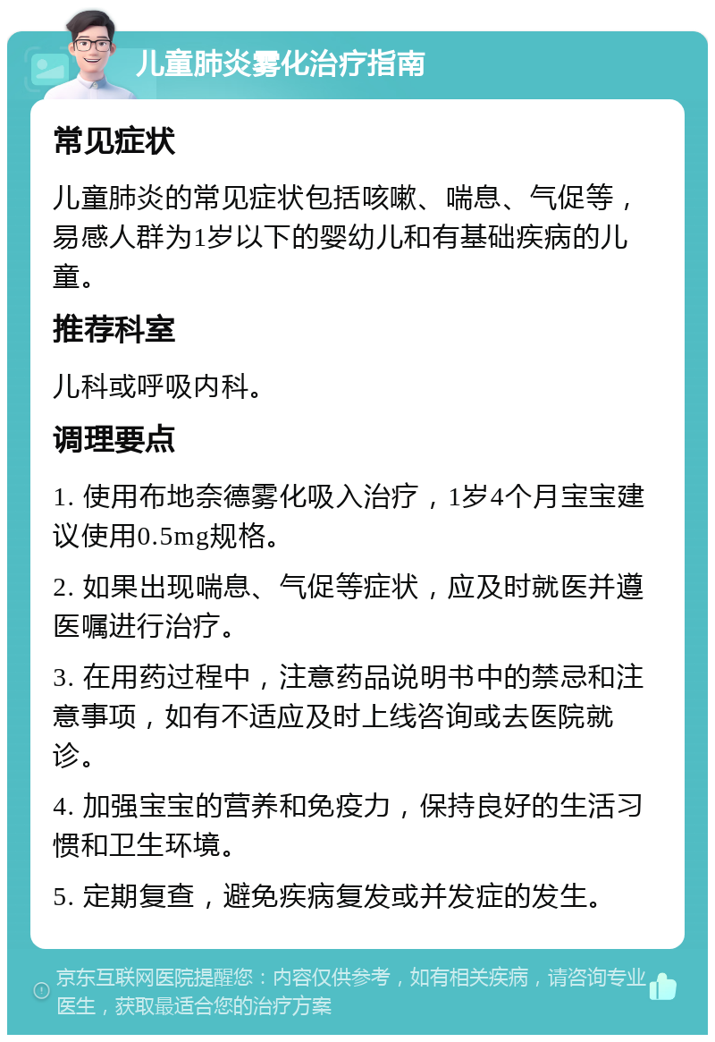 儿童肺炎雾化治疗指南 常见症状 儿童肺炎的常见症状包括咳嗽、喘息、气促等，易感人群为1岁以下的婴幼儿和有基础疾病的儿童。 推荐科室 儿科或呼吸内科。 调理要点 1. 使用布地奈德雾化吸入治疗，1岁4个月宝宝建议使用0.5mg规格。 2. 如果出现喘息、气促等症状，应及时就医并遵医嘱进行治疗。 3. 在用药过程中，注意药品说明书中的禁忌和注意事项，如有不适应及时上线咨询或去医院就诊。 4. 加强宝宝的营养和免疫力，保持良好的生活习惯和卫生环境。 5. 定期复查，避免疾病复发或并发症的发生。