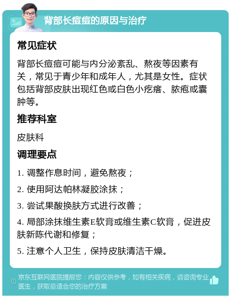 背部长痘痘的原因与治疗 常见症状 背部长痘痘可能与内分泌紊乱、熬夜等因素有关，常见于青少年和成年人，尤其是女性。症状包括背部皮肤出现红色或白色小疙瘩、脓疱或囊肿等。 推荐科室 皮肤科 调理要点 1. 调整作息时间，避免熬夜； 2. 使用阿达帕林凝胶涂抹； 3. 尝试果酸换肤方式进行改善； 4. 局部涂抹维生素E软膏或维生素C软膏，促进皮肤新陈代谢和修复； 5. 注意个人卫生，保持皮肤清洁干燥。