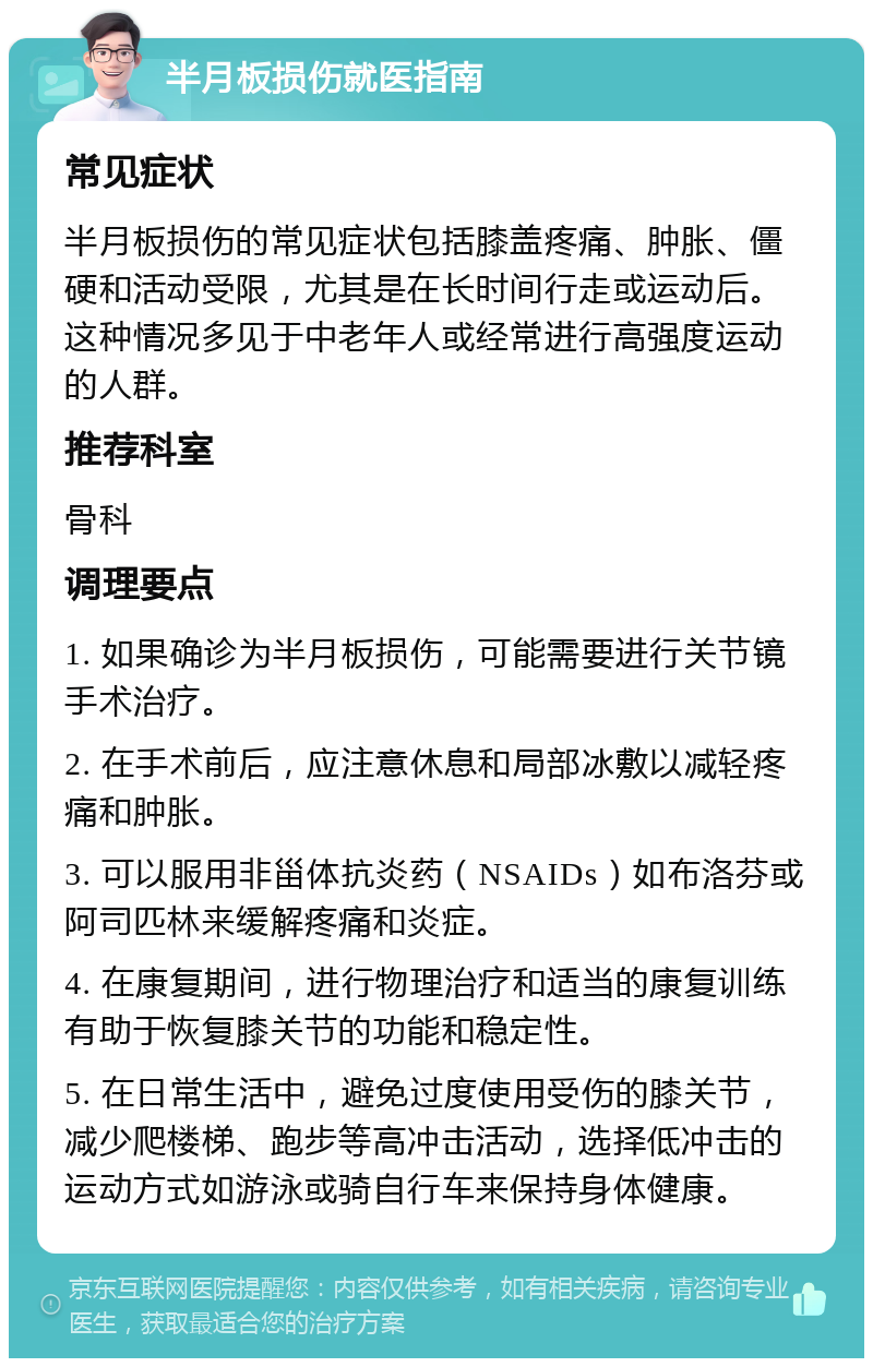 半月板损伤就医指南 常见症状 半月板损伤的常见症状包括膝盖疼痛、肿胀、僵硬和活动受限，尤其是在长时间行走或运动后。这种情况多见于中老年人或经常进行高强度运动的人群。 推荐科室 骨科 调理要点 1. 如果确诊为半月板损伤，可能需要进行关节镜手术治疗。 2. 在手术前后，应注意休息和局部冰敷以减轻疼痛和肿胀。 3. 可以服用非甾体抗炎药（NSAIDs）如布洛芬或阿司匹林来缓解疼痛和炎症。 4. 在康复期间，进行物理治疗和适当的康复训练有助于恢复膝关节的功能和稳定性。 5. 在日常生活中，避免过度使用受伤的膝关节，减少爬楼梯、跑步等高冲击活动，选择低冲击的运动方式如游泳或骑自行车来保持身体健康。