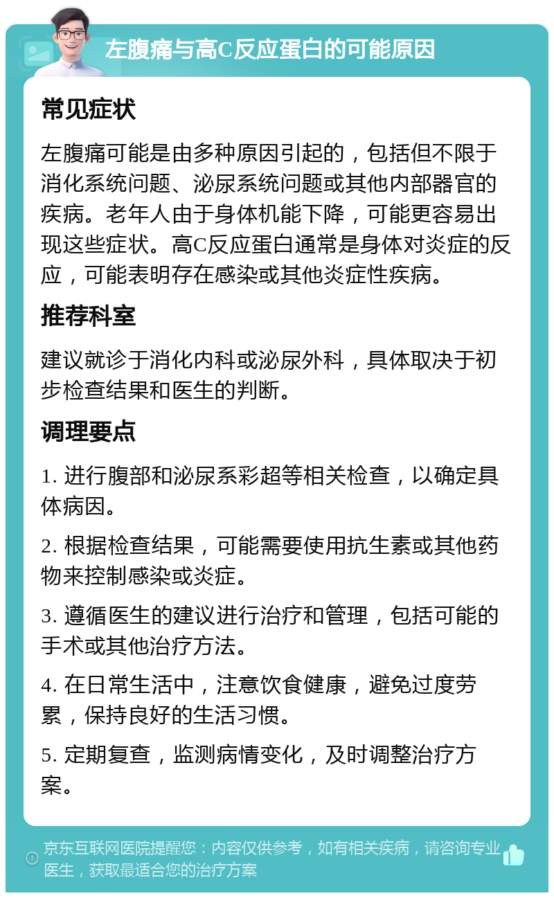 左腹痛与高C反应蛋白的可能原因 常见症状 左腹痛可能是由多种原因引起的，包括但不限于消化系统问题、泌尿系统问题或其他内部器官的疾病。老年人由于身体机能下降，可能更容易出现这些症状。高C反应蛋白通常是身体对炎症的反应，可能表明存在感染或其他炎症性疾病。 推荐科室 建议就诊于消化内科或泌尿外科，具体取决于初步检查结果和医生的判断。 调理要点 1. 进行腹部和泌尿系彩超等相关检查，以确定具体病因。 2. 根据检查结果，可能需要使用抗生素或其他药物来控制感染或炎症。 3. 遵循医生的建议进行治疗和管理，包括可能的手术或其他治疗方法。 4. 在日常生活中，注意饮食健康，避免过度劳累，保持良好的生活习惯。 5. 定期复查，监测病情变化，及时调整治疗方案。