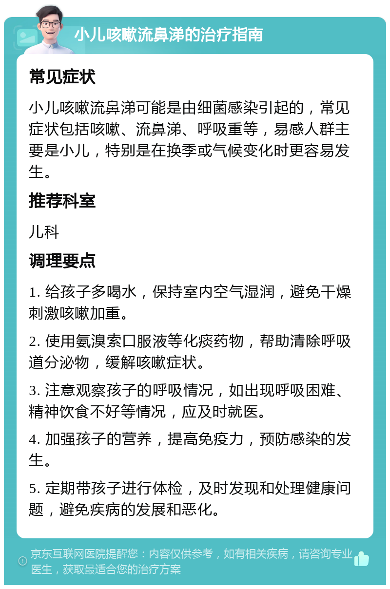 小儿咳嗽流鼻涕的治疗指南 常见症状 小儿咳嗽流鼻涕可能是由细菌感染引起的，常见症状包括咳嗽、流鼻涕、呼吸重等，易感人群主要是小儿，特别是在换季或气候变化时更容易发生。 推荐科室 儿科 调理要点 1. 给孩子多喝水，保持室内空气湿润，避免干燥刺激咳嗽加重。 2. 使用氨溴索口服液等化痰药物，帮助清除呼吸道分泌物，缓解咳嗽症状。 3. 注意观察孩子的呼吸情况，如出现呼吸困难、精神饮食不好等情况，应及时就医。 4. 加强孩子的营养，提高免疫力，预防感染的发生。 5. 定期带孩子进行体检，及时发现和处理健康问题，避免疾病的发展和恶化。