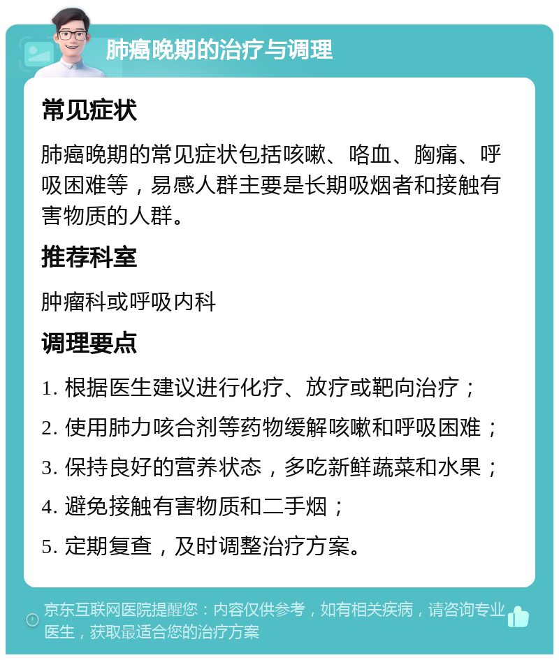 肺癌晚期的治疗与调理 常见症状 肺癌晚期的常见症状包括咳嗽、咯血、胸痛、呼吸困难等，易感人群主要是长期吸烟者和接触有害物质的人群。 推荐科室 肿瘤科或呼吸内科 调理要点 1. 根据医生建议进行化疗、放疗或靶向治疗； 2. 使用肺力咳合剂等药物缓解咳嗽和呼吸困难； 3. 保持良好的营养状态，多吃新鲜蔬菜和水果； 4. 避免接触有害物质和二手烟； 5. 定期复查，及时调整治疗方案。