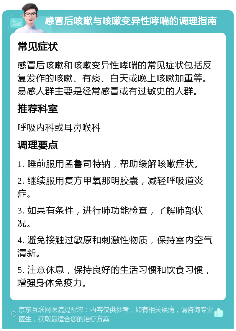 感冒后咳嗽与咳嗽变异性哮喘的调理指南 常见症状 感冒后咳嗽和咳嗽变异性哮喘的常见症状包括反复发作的咳嗽、有痰、白天或晚上咳嗽加重等。易感人群主要是经常感冒或有过敏史的人群。 推荐科室 呼吸内科或耳鼻喉科 调理要点 1. 睡前服用孟鲁司特钠，帮助缓解咳嗽症状。 2. 继续服用复方甲氧那明胶囊，减轻呼吸道炎症。 3. 如果有条件，进行肺功能检查，了解肺部状况。 4. 避免接触过敏原和刺激性物质，保持室内空气清新。 5. 注意休息，保持良好的生活习惯和饮食习惯，增强身体免疫力。