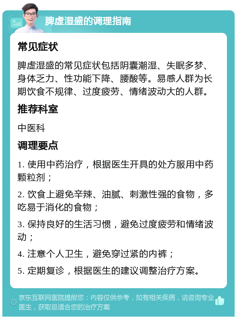 脾虚湿盛的调理指南 常见症状 脾虚湿盛的常见症状包括阴囊潮湿、失眠多梦、身体乏力、性功能下降、腰酸等。易感人群为长期饮食不规律、过度疲劳、情绪波动大的人群。 推荐科室 中医科 调理要点 1. 使用中药治疗，根据医生开具的处方服用中药颗粒剂； 2. 饮食上避免辛辣、油腻、刺激性强的食物，多吃易于消化的食物； 3. 保持良好的生活习惯，避免过度疲劳和情绪波动； 4. 注意个人卫生，避免穿过紧的内裤； 5. 定期复诊，根据医生的建议调整治疗方案。