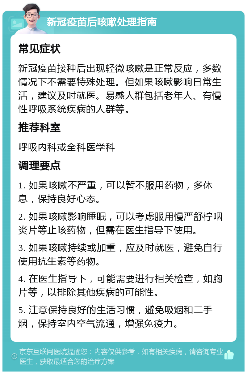 新冠疫苗后咳嗽处理指南 常见症状 新冠疫苗接种后出现轻微咳嗽是正常反应，多数情况下不需要特殊处理。但如果咳嗽影响日常生活，建议及时就医。易感人群包括老年人、有慢性呼吸系统疾病的人群等。 推荐科室 呼吸内科或全科医学科 调理要点 1. 如果咳嗽不严重，可以暂不服用药物，多休息，保持良好心态。 2. 如果咳嗽影响睡眠，可以考虑服用慢严舒柠咽炎片等止咳药物，但需在医生指导下使用。 3. 如果咳嗽持续或加重，应及时就医，避免自行使用抗生素等药物。 4. 在医生指导下，可能需要进行相关检查，如胸片等，以排除其他疾病的可能性。 5. 注意保持良好的生活习惯，避免吸烟和二手烟，保持室内空气流通，增强免疫力。