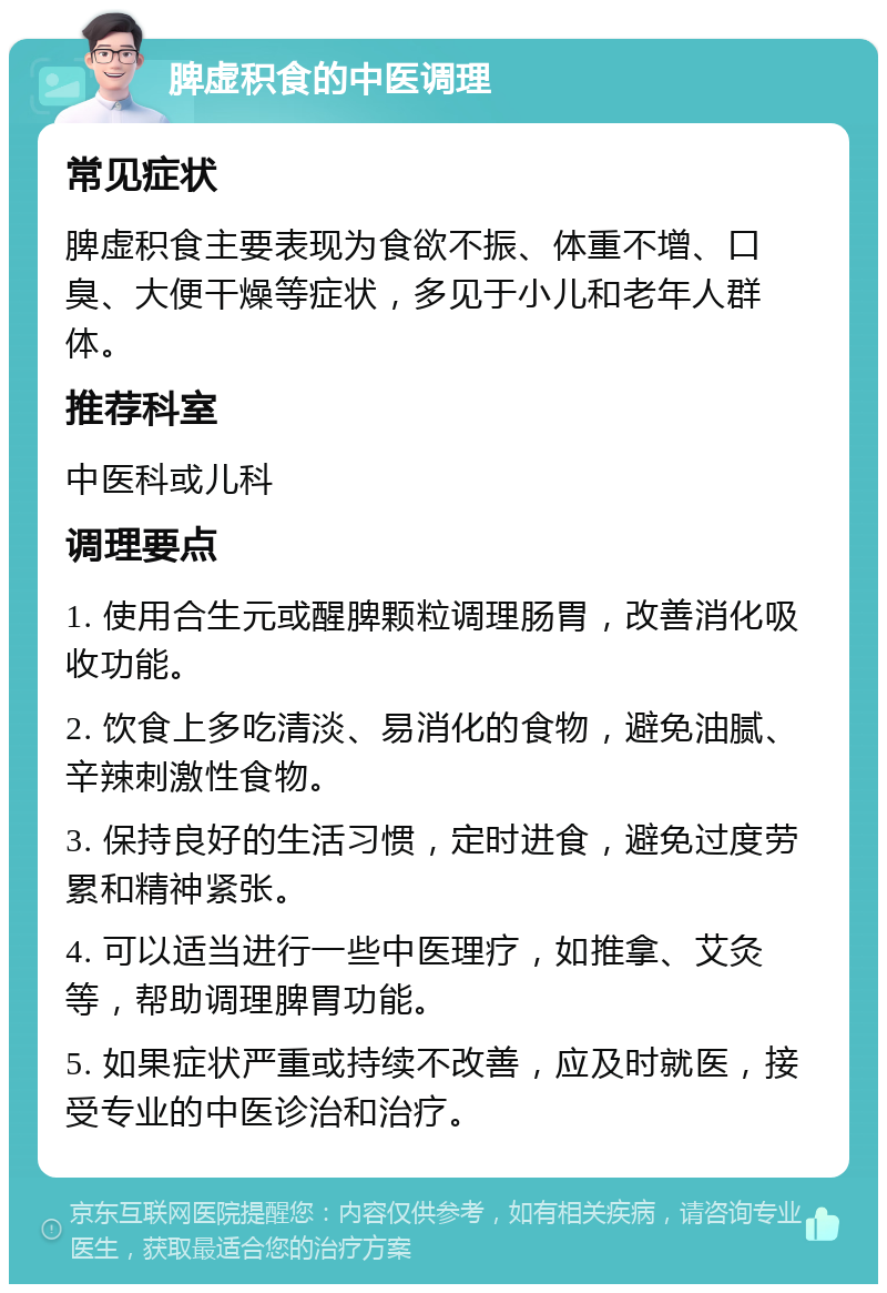 脾虚积食的中医调理 常见症状 脾虚积食主要表现为食欲不振、体重不增、口臭、大便干燥等症状，多见于小儿和老年人群体。 推荐科室 中医科或儿科 调理要点 1. 使用合生元或醒脾颗粒调理肠胃，改善消化吸收功能。 2. 饮食上多吃清淡、易消化的食物，避免油腻、辛辣刺激性食物。 3. 保持良好的生活习惯，定时进食，避免过度劳累和精神紧张。 4. 可以适当进行一些中医理疗，如推拿、艾灸等，帮助调理脾胃功能。 5. 如果症状严重或持续不改善，应及时就医，接受专业的中医诊治和治疗。