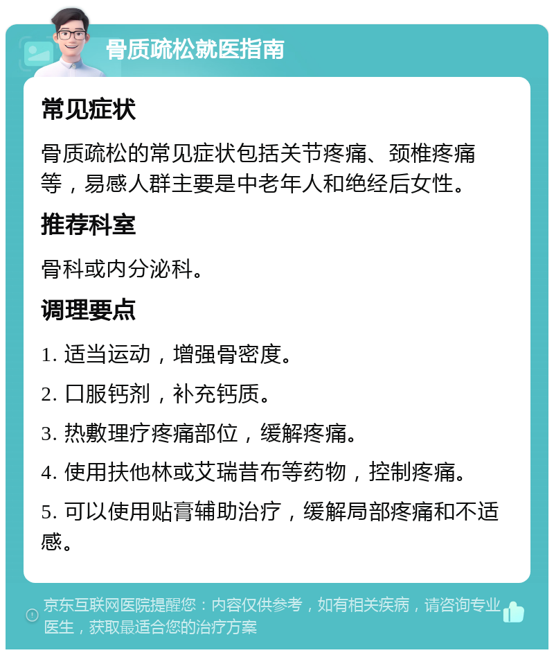 骨质疏松就医指南 常见症状 骨质疏松的常见症状包括关节疼痛、颈椎疼痛等，易感人群主要是中老年人和绝经后女性。 推荐科室 骨科或内分泌科。 调理要点 1. 适当运动，增强骨密度。 2. 口服钙剂，补充钙质。 3. 热敷理疗疼痛部位，缓解疼痛。 4. 使用扶他林或艾瑞昔布等药物，控制疼痛。 5. 可以使用贴膏辅助治疗，缓解局部疼痛和不适感。