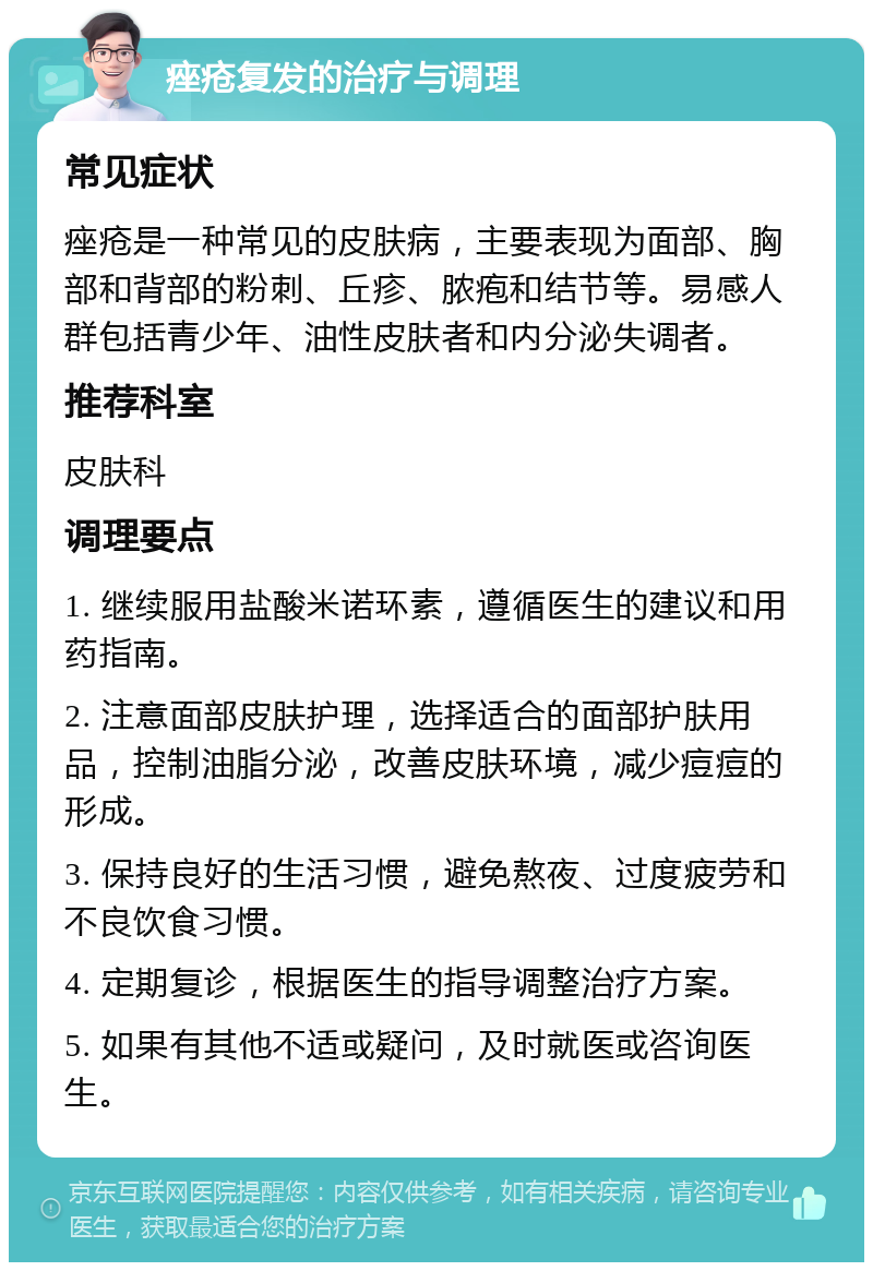 痤疮复发的治疗与调理 常见症状 痤疮是一种常见的皮肤病，主要表现为面部、胸部和背部的粉刺、丘疹、脓疱和结节等。易感人群包括青少年、油性皮肤者和内分泌失调者。 推荐科室 皮肤科 调理要点 1. 继续服用盐酸米诺环素，遵循医生的建议和用药指南。 2. 注意面部皮肤护理，选择适合的面部护肤用品，控制油脂分泌，改善皮肤环境，减少痘痘的形成。 3. 保持良好的生活习惯，避免熬夜、过度疲劳和不良饮食习惯。 4. 定期复诊，根据医生的指导调整治疗方案。 5. 如果有其他不适或疑问，及时就医或咨询医生。