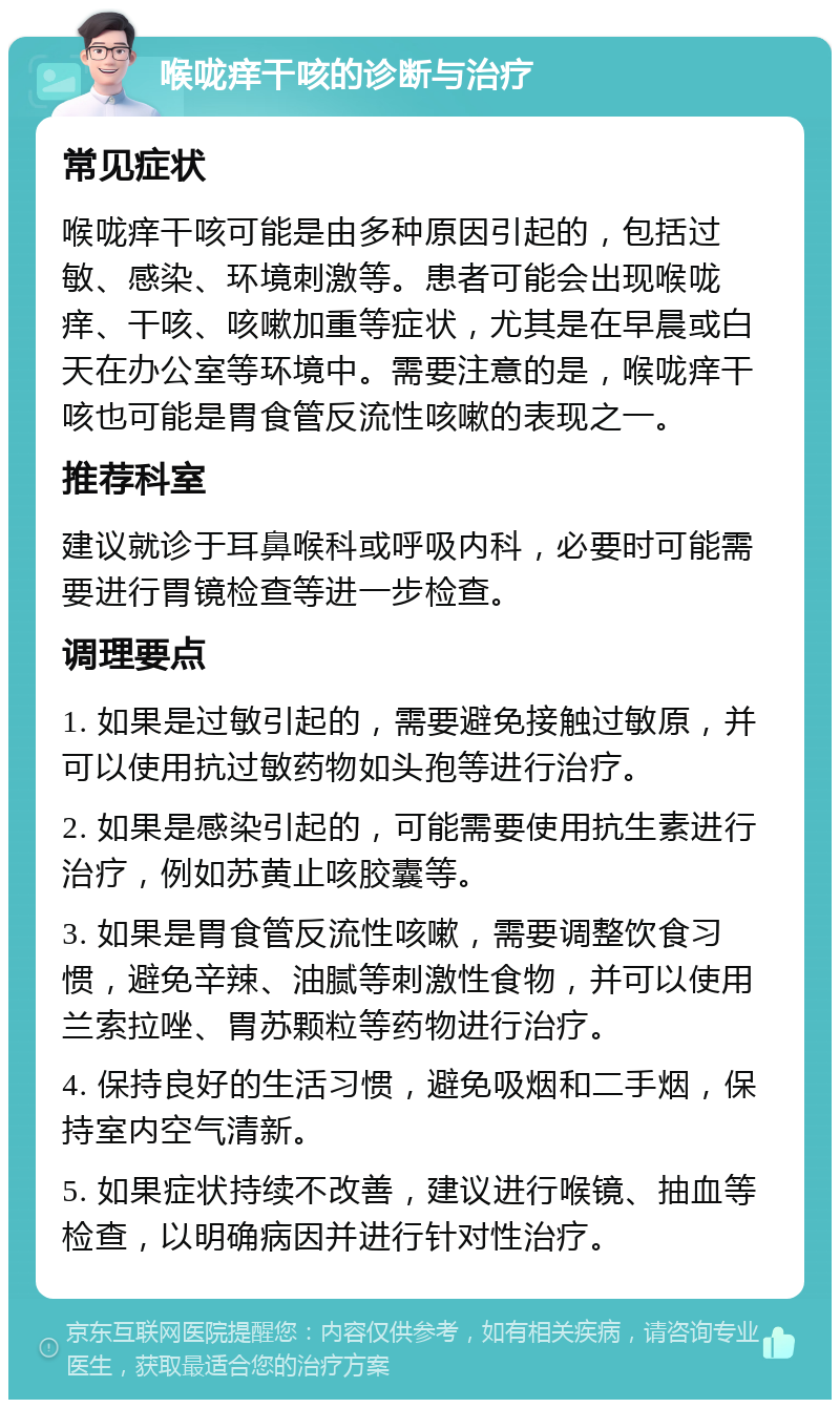 喉咙痒干咳的诊断与治疗 常见症状 喉咙痒干咳可能是由多种原因引起的，包括过敏、感染、环境刺激等。患者可能会出现喉咙痒、干咳、咳嗽加重等症状，尤其是在早晨或白天在办公室等环境中。需要注意的是，喉咙痒干咳也可能是胃食管反流性咳嗽的表现之一。 推荐科室 建议就诊于耳鼻喉科或呼吸内科，必要时可能需要进行胃镜检查等进一步检查。 调理要点 1. 如果是过敏引起的，需要避免接触过敏原，并可以使用抗过敏药物如头孢等进行治疗。 2. 如果是感染引起的，可能需要使用抗生素进行治疗，例如苏黄止咳胶囊等。 3. 如果是胃食管反流性咳嗽，需要调整饮食习惯，避免辛辣、油腻等刺激性食物，并可以使用兰索拉唑、胃苏颗粒等药物进行治疗。 4. 保持良好的生活习惯，避免吸烟和二手烟，保持室内空气清新。 5. 如果症状持续不改善，建议进行喉镜、抽血等检查，以明确病因并进行针对性治疗。