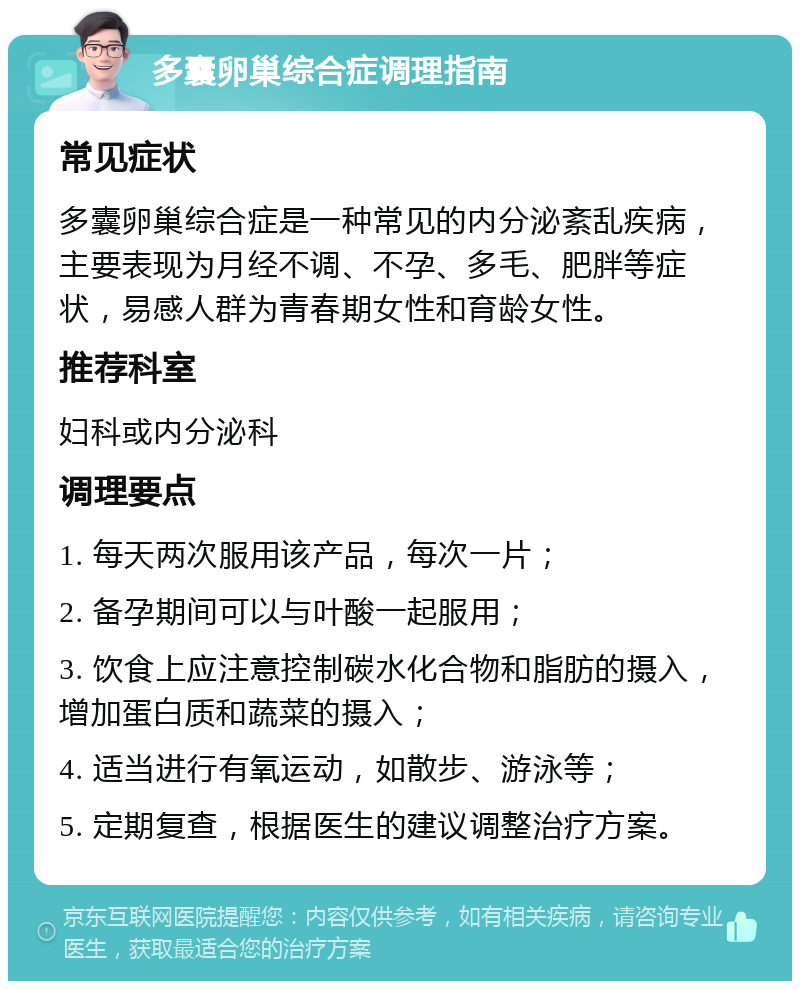 多囊卵巢综合症调理指南 常见症状 多囊卵巢综合症是一种常见的内分泌紊乱疾病，主要表现为月经不调、不孕、多毛、肥胖等症状，易感人群为青春期女性和育龄女性。 推荐科室 妇科或内分泌科 调理要点 1. 每天两次服用该产品，每次一片； 2. 备孕期间可以与叶酸一起服用； 3. 饮食上应注意控制碳水化合物和脂肪的摄入，增加蛋白质和蔬菜的摄入； 4. 适当进行有氧运动，如散步、游泳等； 5. 定期复查，根据医生的建议调整治疗方案。