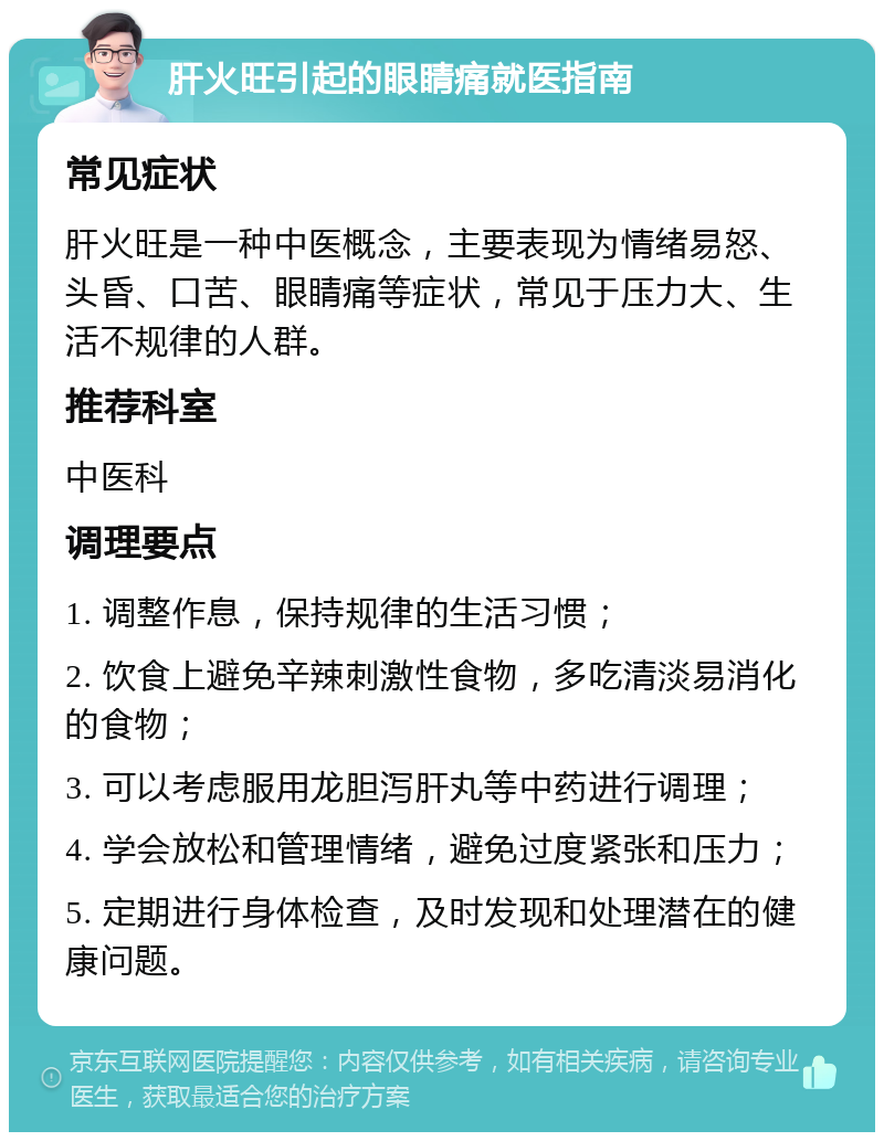 肝火旺引起的眼睛痛就医指南 常见症状 肝火旺是一种中医概念，主要表现为情绪易怒、头昏、口苦、眼睛痛等症状，常见于压力大、生活不规律的人群。 推荐科室 中医科 调理要点 1. 调整作息，保持规律的生活习惯； 2. 饮食上避免辛辣刺激性食物，多吃清淡易消化的食物； 3. 可以考虑服用龙胆泻肝丸等中药进行调理； 4. 学会放松和管理情绪，避免过度紧张和压力； 5. 定期进行身体检查，及时发现和处理潜在的健康问题。