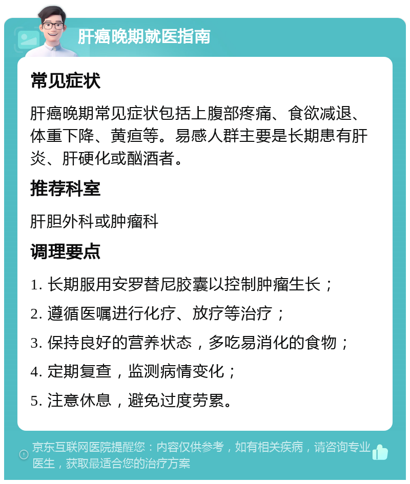 肝癌晚期就医指南 常见症状 肝癌晚期常见症状包括上腹部疼痛、食欲减退、体重下降、黄疸等。易感人群主要是长期患有肝炎、肝硬化或酗酒者。 推荐科室 肝胆外科或肿瘤科 调理要点 1. 长期服用安罗替尼胶囊以控制肿瘤生长； 2. 遵循医嘱进行化疗、放疗等治疗； 3. 保持良好的营养状态，多吃易消化的食物； 4. 定期复查，监测病情变化； 5. 注意休息，避免过度劳累。