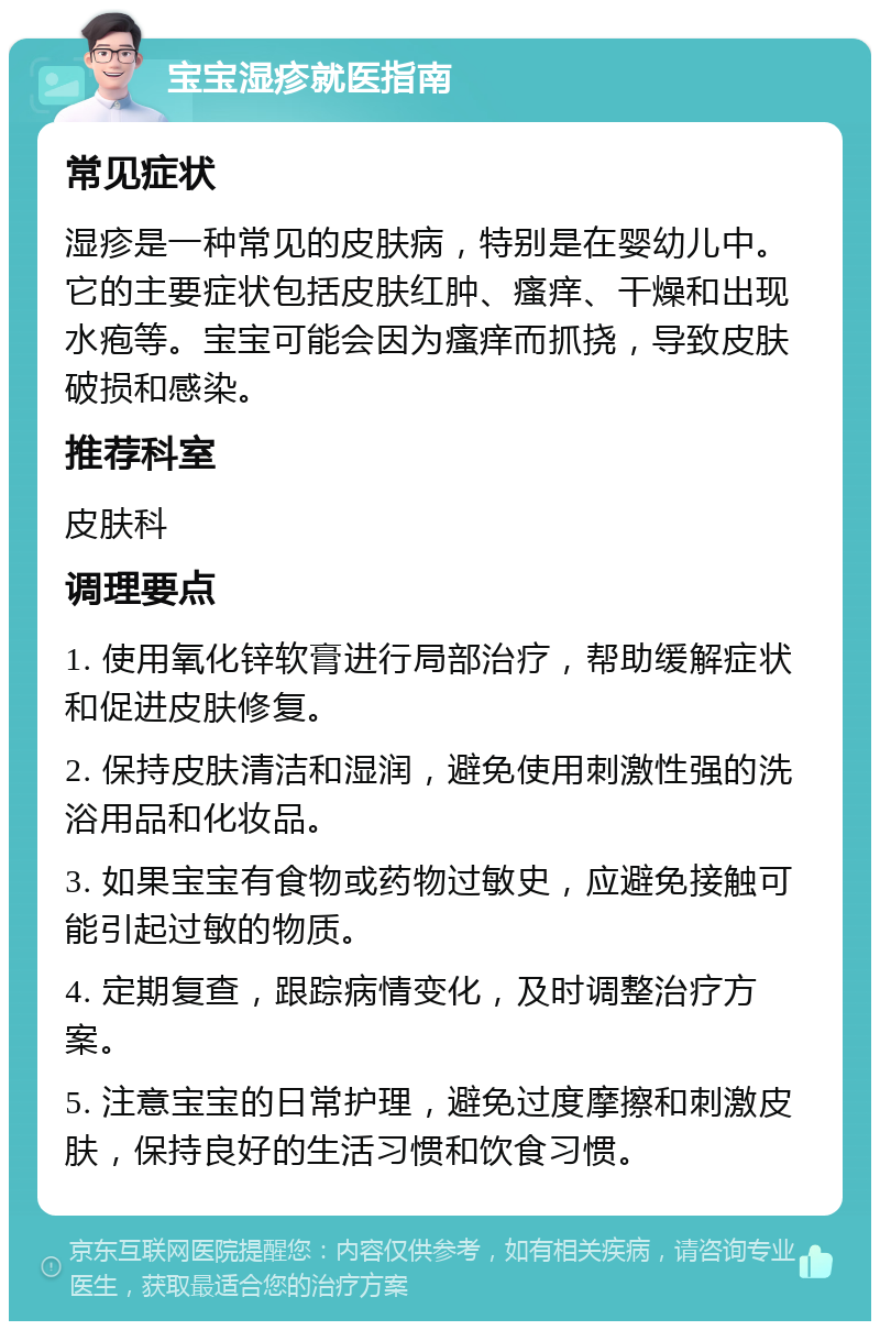 宝宝湿疹就医指南 常见症状 湿疹是一种常见的皮肤病，特别是在婴幼儿中。它的主要症状包括皮肤红肿、瘙痒、干燥和出现水疱等。宝宝可能会因为瘙痒而抓挠，导致皮肤破损和感染。 推荐科室 皮肤科 调理要点 1. 使用氧化锌软膏进行局部治疗，帮助缓解症状和促进皮肤修复。 2. 保持皮肤清洁和湿润，避免使用刺激性强的洗浴用品和化妆品。 3. 如果宝宝有食物或药物过敏史，应避免接触可能引起过敏的物质。 4. 定期复查，跟踪病情变化，及时调整治疗方案。 5. 注意宝宝的日常护理，避免过度摩擦和刺激皮肤，保持良好的生活习惯和饮食习惯。