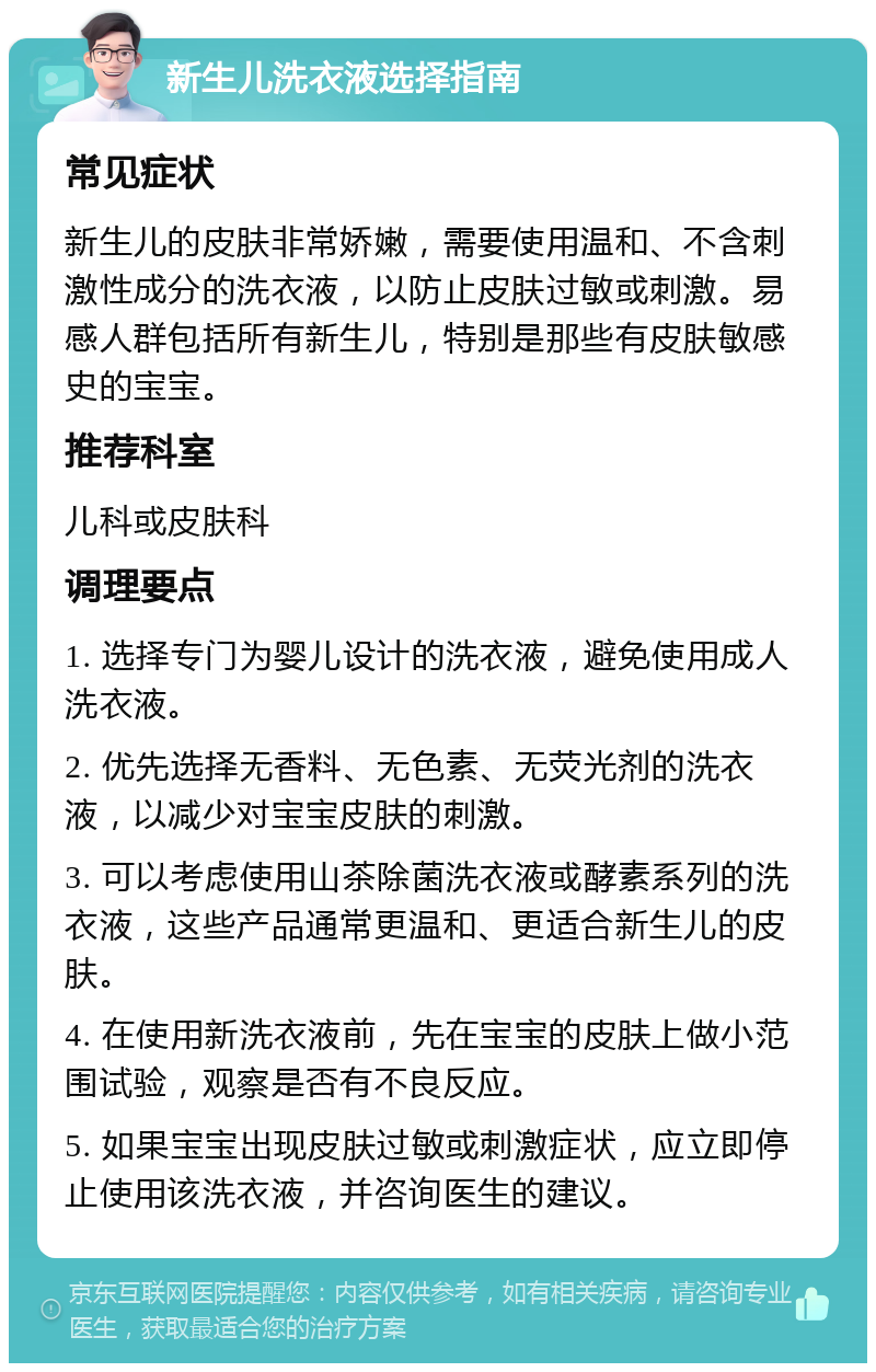 新生儿洗衣液选择指南 常见症状 新生儿的皮肤非常娇嫩，需要使用温和、不含刺激性成分的洗衣液，以防止皮肤过敏或刺激。易感人群包括所有新生儿，特别是那些有皮肤敏感史的宝宝。 推荐科室 儿科或皮肤科 调理要点 1. 选择专门为婴儿设计的洗衣液，避免使用成人洗衣液。 2. 优先选择无香料、无色素、无荧光剂的洗衣液，以减少对宝宝皮肤的刺激。 3. 可以考虑使用山茶除菌洗衣液或酵素系列的洗衣液，这些产品通常更温和、更适合新生儿的皮肤。 4. 在使用新洗衣液前，先在宝宝的皮肤上做小范围试验，观察是否有不良反应。 5. 如果宝宝出现皮肤过敏或刺激症状，应立即停止使用该洗衣液，并咨询医生的建议。