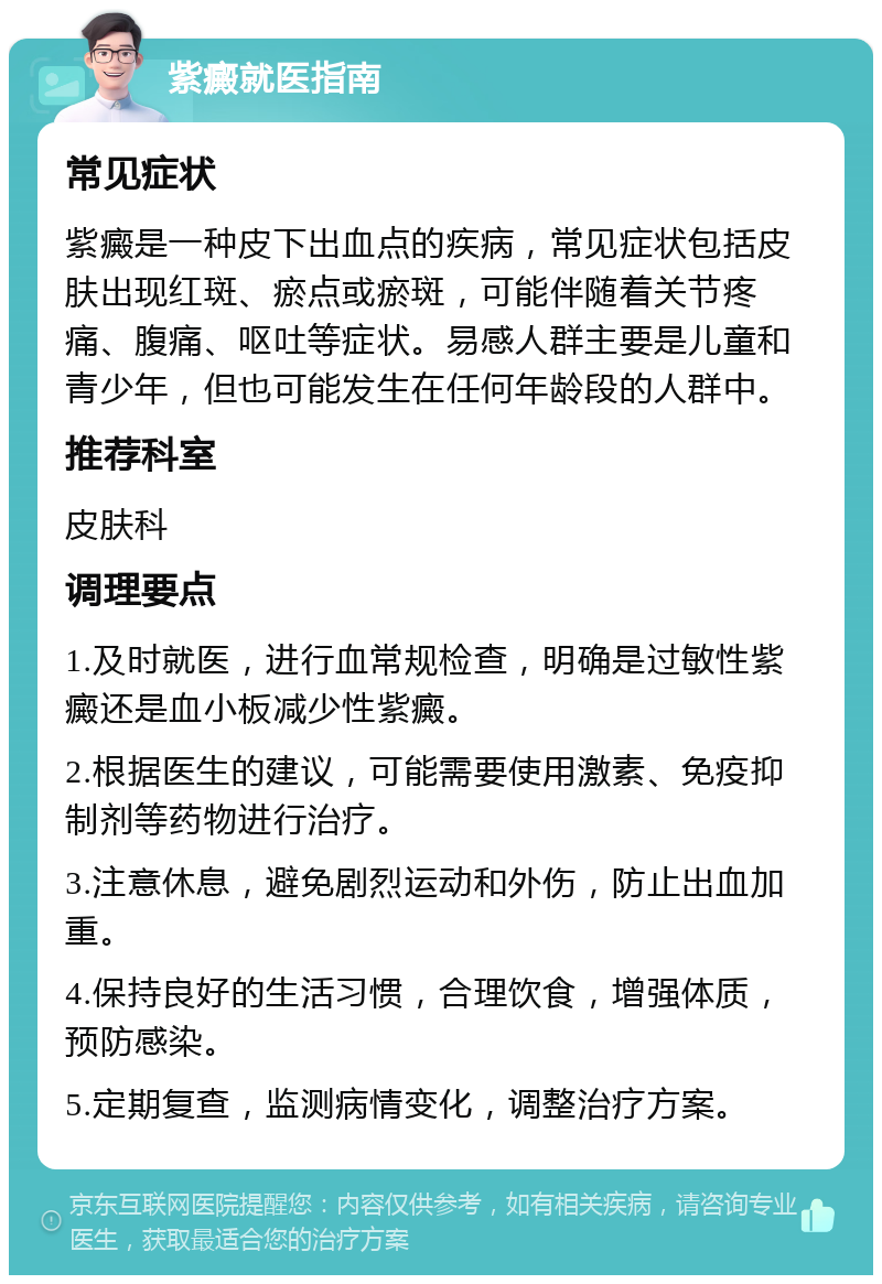 紫癜就医指南 常见症状 紫癜是一种皮下出血点的疾病，常见症状包括皮肤出现红斑、瘀点或瘀斑，可能伴随着关节疼痛、腹痛、呕吐等症状。易感人群主要是儿童和青少年，但也可能发生在任何年龄段的人群中。 推荐科室 皮肤科 调理要点 1.及时就医，进行血常规检查，明确是过敏性紫癜还是血小板减少性紫癜。 2.根据医生的建议，可能需要使用激素、免疫抑制剂等药物进行治疗。 3.注意休息，避免剧烈运动和外伤，防止出血加重。 4.保持良好的生活习惯，合理饮食，增强体质，预防感染。 5.定期复查，监测病情变化，调整治疗方案。