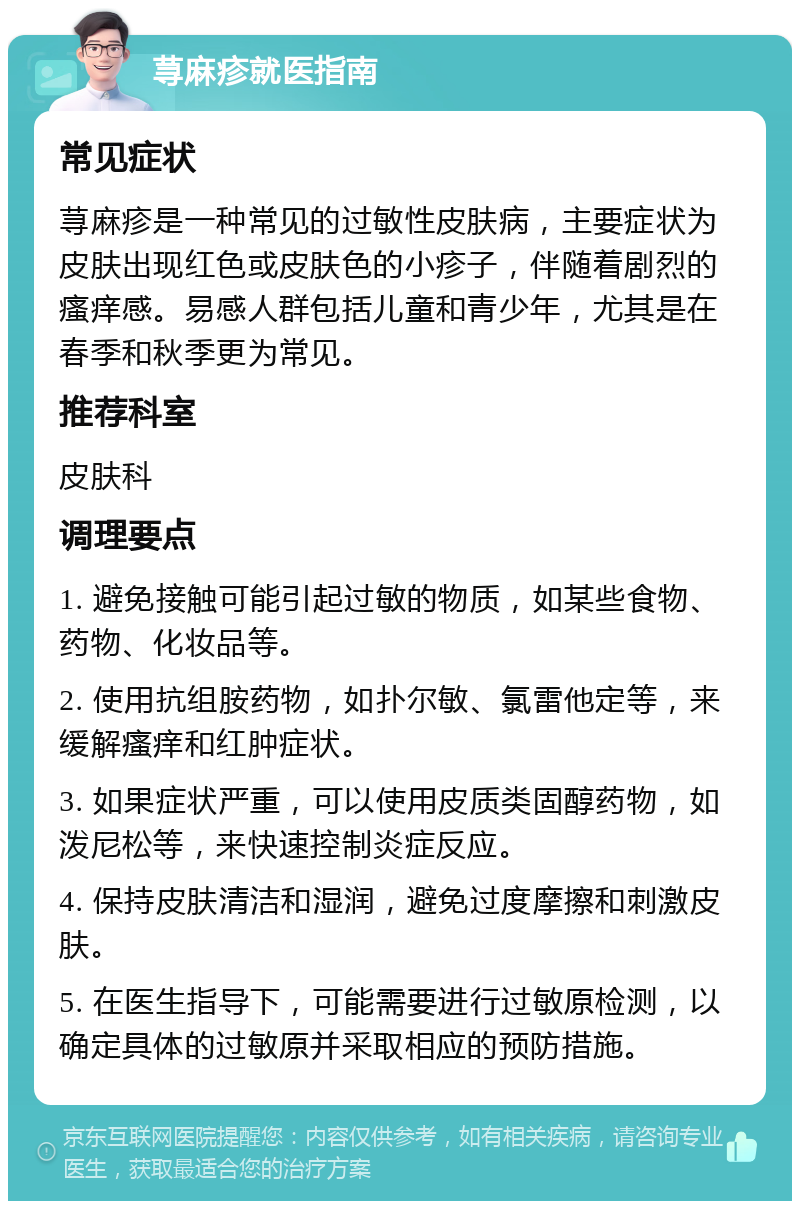 荨麻疹就医指南 常见症状 荨麻疹是一种常见的过敏性皮肤病，主要症状为皮肤出现红色或皮肤色的小疹子，伴随着剧烈的瘙痒感。易感人群包括儿童和青少年，尤其是在春季和秋季更为常见。 推荐科室 皮肤科 调理要点 1. 避免接触可能引起过敏的物质，如某些食物、药物、化妆品等。 2. 使用抗组胺药物，如扑尔敏、氯雷他定等，来缓解瘙痒和红肿症状。 3. 如果症状严重，可以使用皮质类固醇药物，如泼尼松等，来快速控制炎症反应。 4. 保持皮肤清洁和湿润，避免过度摩擦和刺激皮肤。 5. 在医生指导下，可能需要进行过敏原检测，以确定具体的过敏原并采取相应的预防措施。